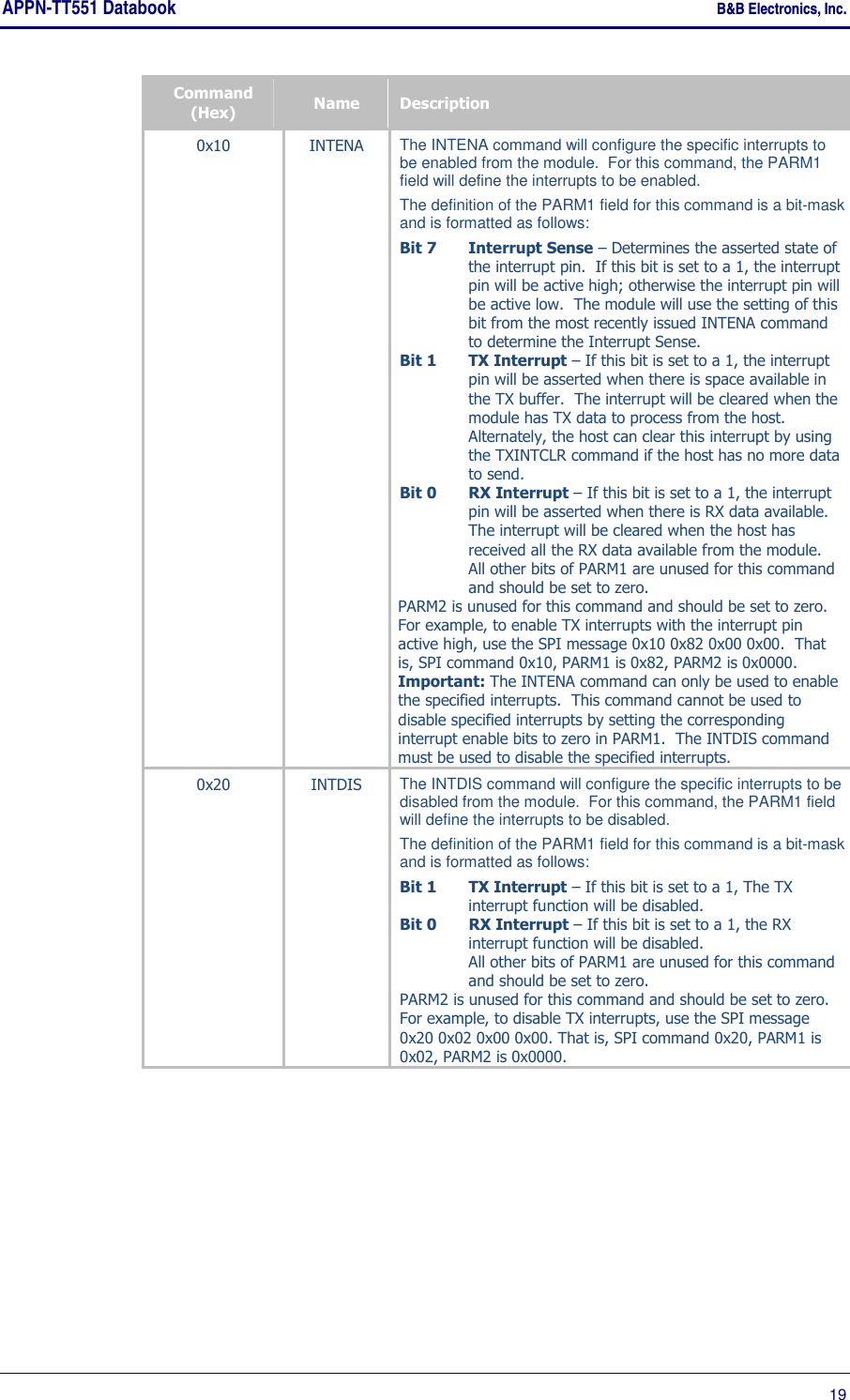 APPN-TT551 Databook    B&amp;B Electronics, Inc.      19 Command (Hex)  Name  Description 0x10  INTENA  The INTENA command will configure the specific interrupts to be enabled from the module.  For this command, the PARM1 field will define the interrupts to be enabled.   The definition of the PARM1 field for this command is a bit-mask and is formatted as follows: Bit 7 Interrupt Sense – Determines the asserted state of the interrupt pin.  If this bit is set to a 1, the interrupt pin will be active high; otherwise the interrupt pin will be active low.  The module will use the setting of this bit from the most recently issued INTENA command to determine the Interrupt Sense. Bit 1 TX Interrupt – If this bit is set to a 1, the interrupt pin will be asserted when there is space available in the TX buffer.  The interrupt will be cleared when the module has TX data to process from the host.  Alternately, the host can clear this interrupt by using the TXINTCLR command if the host has no more data to send. Bit 0 RX Interrupt – If this bit is set to a 1, the interrupt pin will be asserted when there is RX data available.  The interrupt will be cleared when the host has received all the RX data available from the module. All other bits of PARM1 are unused for this command and should be set to zero. PARM2 is unused for this command and should be set to zero. For example, to enable TX interrupts with the interrupt pin active high, use the SPI message 0x10 0x82 0x00 0x00.  That is, SPI command 0x10, PARM1 is 0x82, PARM2 is 0x0000. Important: The INTENA command can only be used to enable the specified interrupts.  This command cannot be used to disable specified interrupts by setting the corresponding interrupt enable bits to zero in PARM1.  The INTDIS command must be used to disable the specified interrupts. 0x20  INTDIS  The INTDIS command will configure the specific interrupts to be disabled from the module.  For this command, the PARM1 field will define the interrupts to be disabled.   The definition of the PARM1 field for this command is a bit-mask and is formatted as follows: Bit 1  TX Interrupt – If this bit is set to a 1, The TX interrupt function will be disabled. Bit 0  RX Interrupt – If this bit is set to a 1, the RX interrupt function will be disabled. All other bits of PARM1 are unused for this command and should be set to zero. PARM2 is unused for this command and should be set to zero. For example, to disable TX interrupts, use the SPI message 0x20 0x02 0x00 0x00. That is, SPI command 0x20, PARM1 is 0x02, PARM2 is 0x0000. 