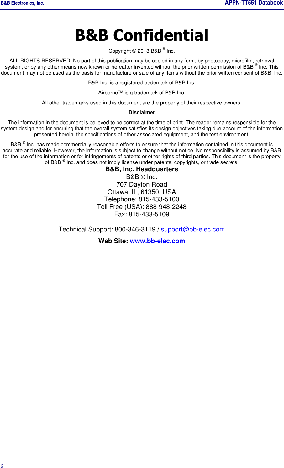B&amp;B Electronics, Inc.     APPN-TT551 Databook  2       B&amp;B Confidential Copyright © 2013 B&amp;B ® Inc. ALL RIGHTS RESERVED. No part of this publication may be copied in any form, by photocopy, microfilm, retrieval system, or by any other means now known or hereafter invented without the prior written permission of B&amp;B ® Inc. This document may not be used as the basis for manufacture or sale of any items without the prior written consent of B&amp;B  Inc. B&amp;B Inc. is a registered trademark of B&amp;B Inc. Airborne™ is a trademark of B&amp;B Inc. All other trademarks used in this document are the property of their respective owners. Disclaimer The information in the document is believed to be correct at the time of print. The reader remains responsible for the system design and for ensuring that the overall system satisfies its design objectives taking due account of the information presented herein, the specifications of other associated equipment, and the test environment. B&amp;B ® Inc. has made commercially reasonable efforts to ensure that the information contained in this document is accurate and reliable. However, the information is subject to change without notice. No responsibility is assumed by B&amp;B for the use of the information or for infringements of patents or other rights of third parties. This document is the property of B&amp;B ® Inc. and does not imply license under patents, copyrights, or trade secrets. B&amp;B, Inc. Headquarters B&amp;B ® Inc.  707 Dayton Road  Ottawa, IL, 61350, USA Telephone: 815-433-5100 Toll Free (USA): 888-948-2248 Fax: 815-433-5109  Technical Support: 800-346-3119 / support@bb-elec.com Web Site: www.bb-elec.com  