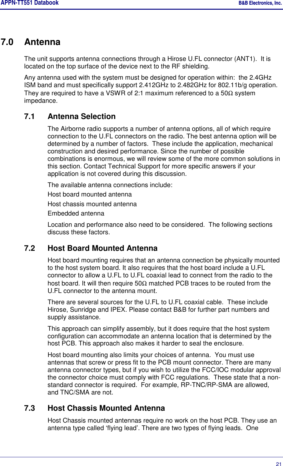 APPN-TT551 Databook    B&amp;B Electronics, Inc.      21 7.0  Antenna The unit supports antenna connections through a Hirose U.FL connector (ANT1).  It is located on the top surface of the device next to the RF shielding. Any antenna used with the system must be designed for operation within:  the 2.4GHz ISM band and must specifically support 2.412GHz to 2.482GHz for 802.11b/g operation. They are required to have a VSWR of 2:1 maximum referenced to a 50Ω system impedance. 7.1  Antenna Selection The Airborne radio supports a number of antenna options, all of which require connection to the U.FL connectors on the radio. The best antenna option will be determined by a number of factors.  These include the application, mechanical construction and desired performance. Since the number of possible combinations is enormous, we will review some of the more common solutions in this section. Contact Technical Support for more specific answers if your application is not covered during this discussion. The available antenna connections include: Host board mounted antenna Host chassis mounted antenna Embedded antenna Location and performance also need to be considered.  The following sections discuss these factors. 7.2  Host Board Mounted Antenna Host board mounting requires that an antenna connection be physically mounted to the host system board. It also requires that the host board include a U.FL connector to allow a U.FL to U.FL coaxial lead to connect from the radio to the host board. It will then require 50Ω matched PCB traces to be routed from the U.FL connector to the antenna mount. There are several sources for the U.FL to U.FL coaxial cable.  These include Hirose, Sunridge and IPEX. Please contact B&amp;B for further part numbers and supply assistance. This approach can simplify assembly, but it does require that the host system configuration can accommodate an antenna location that is determined by the host PCB. This approach also makes it harder to seal the enclosure. Host board mounting also limits your choices of antenna.  You must use antennas that screw or press fit to the PCB mount connector. There are many antenna connector types, but if you wish to utilize the FCC/IOC modular approval the connector choice must comply with FCC regulations.  These state that a non-standard connector is required.  For example, RP-TNC/RP-SMA are allowed, and TNC/SMA are not. 7.3  Host Chassis Mounted Antenna Host Chassis mounted antennas require no work on the host PCB. They use an antenna type called ‘flying lead’. There are two types of flying leads.  One 