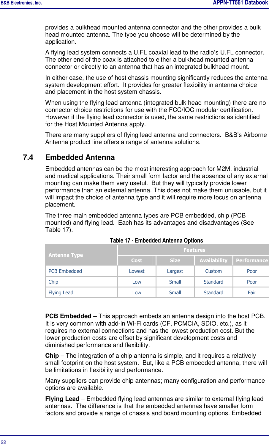 B&amp;B Electronics, Inc.     APPN-TT551 Databook  22       provides a bulkhead mounted antenna connector and the other provides a bulk head mounted antenna. The type you choose will be determined by the application. A flying lead system connects a U.FL coaxial lead to the radio’s U.FL connector.  The other end of the coax is attached to either a bulkhead mounted antenna connector or directly to an antenna that has an integrated bulkhead mount.  In either case, the use of host chassis mounting significantly reduces the antenna system development effort.  It provides for greater flexibility in antenna choice and placement in the host system chassis. When using the flying lead antenna (integrated bulk head mounting) there are no connector choice restrictions for use with the FCC/IOC modular certification. However if the flying lead connector is used, the same restrictions as identified for the Host Mounted Antenna apply. There are many suppliers of flying lead antenna and connectors.  B&amp;B’s Airborne Antenna product line offers a range of antenna solutions. 7.4  Embedded Antenna Embedded antennas can be the most interesting approach for M2M, industrial and medical applications. Their small form factor and the absence of any external mounting can make them very useful.  But they will typically provide lower performance than an external antenna. This does not make them unusable, but it will impact the choice of antenna type and it will require more focus on antenna placement. The three main embedded antenna types are PCB embedded, chip (PCB mounted) and flying lead.  Each has its advantages and disadvantages (See Table 17).  Table 17 - Embedded Antenna Options Antenna Type Features Cost  Size  Availability  Performance PCB Embedded  Lowest  Largest  Custom  Poor Chip  Low  Small  Standard  Poor Flying Lead  Low  Small  Standard  Fair  PCB Embedded – This approach embeds an antenna design into the host PCB. It is very common with add-in Wi-Fi cards (CF, PCMCIA, SDIO, etc.), as it requires no external connections and has the lowest production cost. But the lower production costs are offset by significant development costs and diminished performance and flexibility. Chip – The integration of a chip antenna is simple, and it requires a relatively small footprint on the host system.  But, like a PCB embedded antenna, there will be limitations in flexibility and performance.  Many suppliers can provide chip antennas; many configuration and performance options are available. Flying Lead – Embedded flying lead antennas are similar to external flying lead antennas.  The difference is that the embedded antennas have smaller form factors and provide a range of chassis and board mounting options. Embedded 