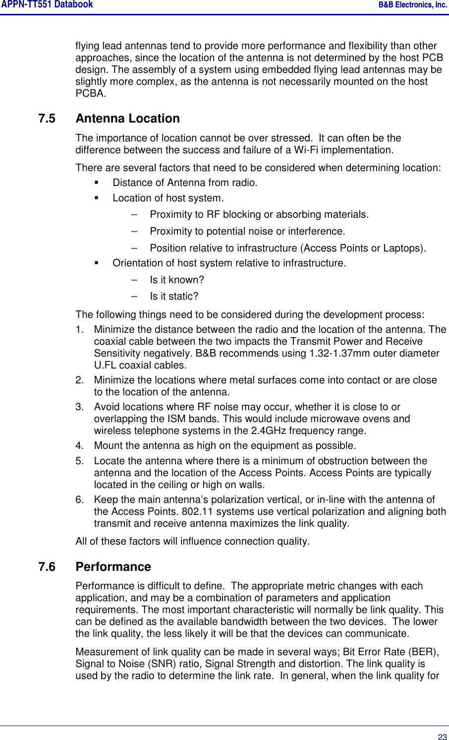 APPN-TT551 Databook    B&amp;B Electronics, Inc.      23 flying lead antennas tend to provide more performance and flexibility than other approaches, since the location of the antenna is not determined by the host PCB design. The assembly of a system using embedded flying lead antennas may be slightly more complex, as the antenna is not necessarily mounted on the host PCBA. 7.5  Antenna Location The importance of location cannot be over stressed.  It can often be the difference between the success and failure of a Wi-Fi implementation.  There are several factors that need to be considered when determining location:   Distance of Antenna from radio.   Location of host system. − Proximity to RF blocking or absorbing materials. − Proximity to potential noise or interference. − Position relative to infrastructure (Access Points or Laptops).   Orientation of host system relative to infrastructure. − Is it known? − Is it static? The following things need to be considered during the development process: 1.  Minimize the distance between the radio and the location of the antenna. The coaxial cable between the two impacts the Transmit Power and Receive Sensitivity negatively. B&amp;B recommends using 1.32-1.37mm outer diameter U.FL coaxial cables. 2.  Minimize the locations where metal surfaces come into contact or are close to the location of the antenna. 3.  Avoid locations where RF noise may occur, whether it is close to or overlapping the ISM bands. This would include microwave ovens and wireless telephone systems in the 2.4GHz frequency range. 4.  Mount the antenna as high on the equipment as possible. 5.  Locate the antenna where there is a minimum of obstruction between the antenna and the location of the Access Points. Access Points are typically located in the ceiling or high on walls. 6.  Keep the main antenna’s polarization vertical, or in-line with the antenna of the Access Points. 802.11 systems use vertical polarization and aligning both transmit and receive antenna maximizes the link quality. All of these factors will influence connection quality. 7.6  Performance Performance is difficult to define.  The appropriate metric changes with each application, and may be a combination of parameters and application requirements. The most important characteristic will normally be link quality. This can be defined as the available bandwidth between the two devices.  The lower the link quality, the less likely it will be that the devices can communicate. Measurement of link quality can be made in several ways; Bit Error Rate (BER), Signal to Noise (SNR) ratio, Signal Strength and distortion. The link quality is used by the radio to determine the link rate.  In general, when the link quality for 