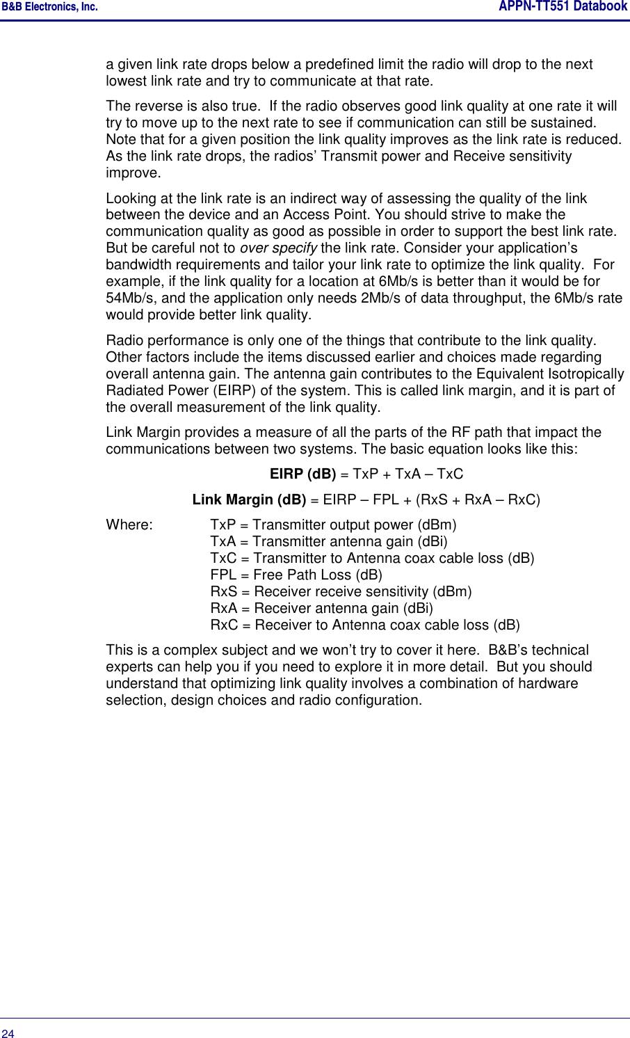 B&amp;B Electronics, Inc.     APPN-TT551 Databook  24       a given link rate drops below a predefined limit the radio will drop to the next lowest link rate and try to communicate at that rate. The reverse is also true.  If the radio observes good link quality at one rate it will try to move up to the next rate to see if communication can still be sustained. Note that for a given position the link quality improves as the link rate is reduced. As the link rate drops, the radios’ Transmit power and Receive sensitivity improve. Looking at the link rate is an indirect way of assessing the quality of the link between the device and an Access Point. You should strive to make the communication quality as good as possible in order to support the best link rate. But be careful not to over specify the link rate. Consider your application’s bandwidth requirements and tailor your link rate to optimize the link quality.  For example, if the link quality for a location at 6Mb/s is better than it would be for 54Mb/s, and the application only needs 2Mb/s of data throughput, the 6Mb/s rate would provide better link quality. Radio performance is only one of the things that contribute to the link quality.  Other factors include the items discussed earlier and choices made regarding overall antenna gain. The antenna gain contributes to the Equivalent Isotropically Radiated Power (EIRP) of the system. This is called link margin, and it is part of the overall measurement of the link quality.  Link Margin provides a measure of all the parts of the RF path that impact the communications between two systems. The basic equation looks like this: EIRP (dB) = TxP + TxA – TxC Link Margin (dB) = EIRP – FPL + (RxS + RxA – RxC) Where:  TxP = Transmitter output power (dBm) TxA = Transmitter antenna gain (dBi) TxC = Transmitter to Antenna coax cable loss (dB) FPL = Free Path Loss (dB) RxS = Receiver receive sensitivity (dBm) RxA = Receiver antenna gain (dBi) RxC = Receiver to Antenna coax cable loss (dB) This is a complex subject and we won’t try to cover it here.  B&amp;B’s technical experts can help you if you need to explore it in more detail.  But you should understand that optimizing link quality involves a combination of hardware selection, design choices and radio configuration. 