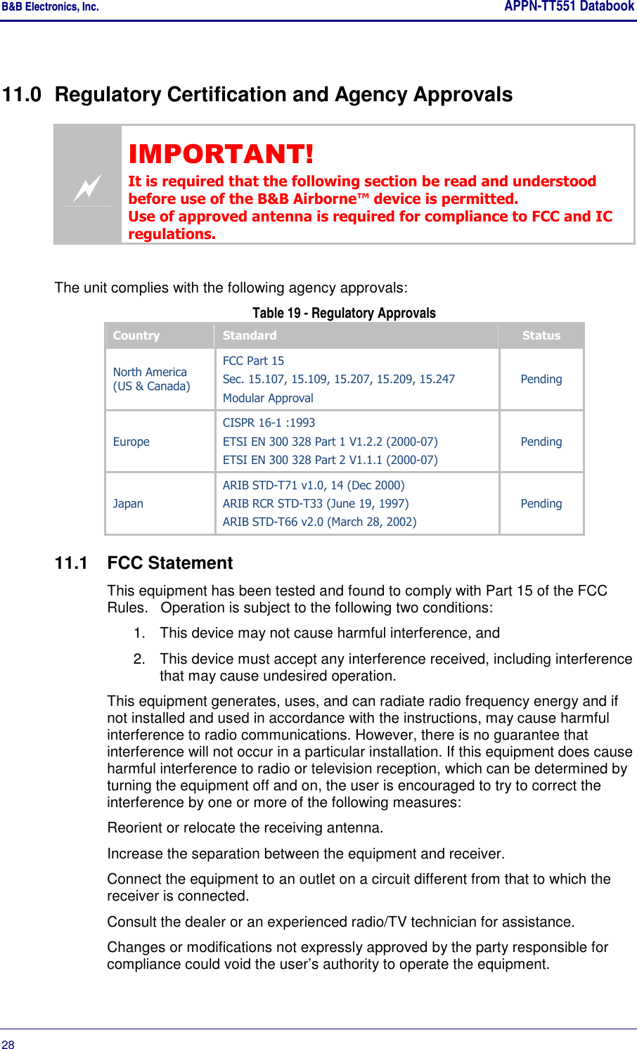 B&amp;B Electronics, Inc.     APPN-TT551 Databook  28       11.0  Regulatory Certification and Agency Approvals  IMPORTANT! It is required that the following section be read and understood before use of the B&amp;B Airborne™ device is permitted. Use of approved antenna is required for compliance to FCC and IC regulations.  The unit complies with the following agency approvals:  Table 19 - Regulatory Approvals Country  Standard  Status North America (US &amp; Canada) FCC Part 15 Sec. 15.107, 15.109, 15.207, 15.209, 15.247 Modular Approval Pending Europe CISPR 16-1 :1993 ETSI EN 300 328 Part 1 V1.2.2 (2000-07) ETSI EN 300 328 Part 2 V1.1.1 (2000-07) Pending Japan ARIB STD-T71 v1.0, 14 (Dec 2000) ARIB RCR STD-T33 (June 19, 1997) ARIB STD-T66 v2.0 (March 28, 2002) Pending 11.1  FCC Statement This equipment has been tested and found to comply with Part 15 of the FCC Rules.   Operation is subject to the following two conditions: 1.  This device may not cause harmful interference, and 2.  This device must accept any interference received, including interference that may cause undesired operation. This equipment generates, uses, and can radiate radio frequency energy and if not installed and used in accordance with the instructions, may cause harmful interference to radio communications. However, there is no guarantee that interference will not occur in a particular installation. If this equipment does cause harmful interference to radio or television reception, which can be determined by turning the equipment off and on, the user is encouraged to try to correct the interference by one or more of the following measures: Reorient or relocate the receiving antenna. Increase the separation between the equipment and receiver. Connect the equipment to an outlet on a circuit different from that to which the receiver is connected. Consult the dealer or an experienced radio/TV technician for assistance.  Changes or modifications not expressly approved by the party responsible for compliance could void the user’s authority to operate the equipment. 
