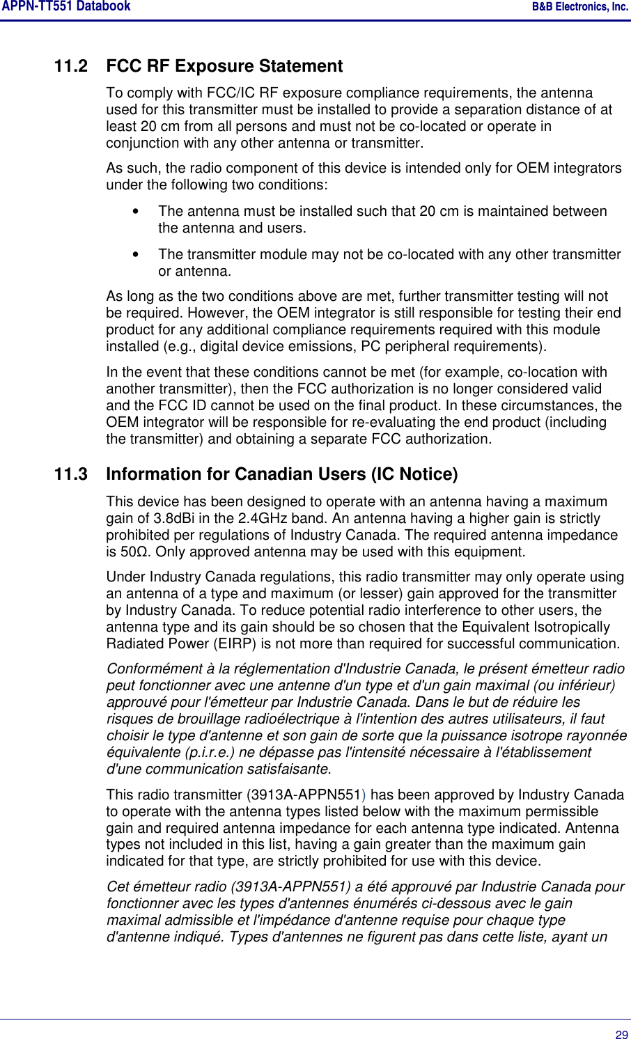 APPN-TT551 Databook    B&amp;B Electronics, Inc.      29 11.2  FCC RF Exposure Statement To comply with FCC/IC RF exposure compliance requirements, the antenna used for this transmitter must be installed to provide a separation distance of at least 20 cm from all persons and must not be co-located or operate in conjunction with any other antenna or transmitter.  As such, the radio component of this device is intended only for OEM integrators under the following two conditions:  •  The antenna must be installed such that 20 cm is maintained between the antenna and users.  •  The transmitter module may not be co-located with any other transmitter or antenna.  As long as the two conditions above are met, further transmitter testing will not be required. However, the OEM integrator is still responsible for testing their end product for any additional compliance requirements required with this module installed (e.g., digital device emissions, PC peripheral requirements).  In the event that these conditions cannot be met (for example, co-location with another transmitter), then the FCC authorization is no longer considered valid and the FCC ID cannot be used on the final product. In these circumstances, the OEM integrator will be responsible for re-evaluating the end product (including the transmitter) and obtaining a separate FCC authorization.  11.3  Information for Canadian Users (IC Notice) This device has been designed to operate with an antenna having a maximum gain of 3.8dBi in the 2.4GHz band. An antenna having a higher gain is strictly prohibited per regulations of Industry Canada. The required antenna impedance is 50Ω. Only approved antenna may be used with this equipment. Under Industry Canada regulations, this radio transmitter may only operate using an antenna of a type and maximum (or lesser) gain approved for the transmitter by Industry Canada. To reduce potential radio interference to other users, the antenna type and its gain should be so chosen that the Equivalent Isotropically Radiated Power (EIRP) is not more than required for successful communication. Conformément à la réglementation d&apos;Industrie Canada, le présent émetteur radio peut fonctionner avec une antenne d&apos;un type et d&apos;un gain maximal (ou inférieur) approuvé pour l&apos;émetteur par Industrie Canada. Dans le but de réduire les risques de brouillage radioélectrique à l&apos;intention des autres utilisateurs, il faut choisir le type d&apos;antenne et son gain de sorte que la puissance isotrope rayonnée équivalente (p.i.r.e.) ne dépasse pas l&apos;intensité nécessaire à l&apos;établissement d&apos;une communication satisfaisante. This radio transmitter (3913A-APPN551) has been approved by Industry Canada to operate with the antenna types listed below with the maximum permissible gain and required antenna impedance for each antenna type indicated. Antenna types not included in this list, having a gain greater than the maximum gain indicated for that type, are strictly prohibited for use with this device. Cet émetteur radio (3913A-APPN551) a été approuvé par Industrie Canada pour fonctionner avec les types d&apos;antennes énumérés ci-dessous avec le gain maximal admissible et l&apos;impédance d&apos;antenne requise pour chaque type d&apos;antenne indiqué. Types d&apos;antennes ne figurent pas dans cette liste, ayant un 