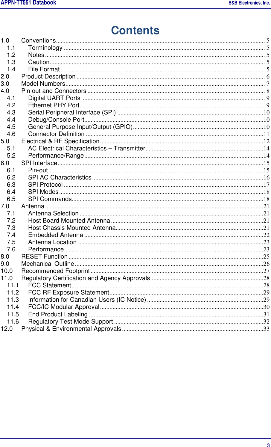 APPN-TT551 Databook    B&amp;B Electronics, Inc.      3 Contents 1.0 Conventions ..................................................................................................................................... 5 1.1 Terminology ................................................................................................................................ 5 1.2 Notes ............................................................................................................................................ 5 1.3 Caution ......................................................................................................................................... 5 1.4 File Format .................................................................................................................................. 5 2.0 Product Description ........................................................................................................................ 6 3.0 Model Numbers ............................................................................................................................... 7 4.0 Pin out and Connectors ................................................................................................................. 8 4.1 Digital UART Ports ..................................................................................................................... 9 4.2 Ethernet PHY Port ...................................................................................................................... 9 4.3 Serial Peripheral Interface (SPI) .............................................................................................10 4.4 Debug/Console Port ..................................................................................................................10 4.5 General Purpose Input/Output (GPIO) ...................................................................................10 4.6 Connector Definition .................................................................................................................11 5.0 Electrical &amp; RF Specification ........................................................................................................12 5.1 AC Electrical Characteristics – Transmitter ...........................................................................14 5.2 Performance/Range ..................................................................................................................14 6.0 SPI Interface ...................................................................................................................................15 6.1 Pin-out .........................................................................................................................................15 6.2 SPI AC Characteristics .............................................................................................................16 6.3 SPI Protocol ...............................................................................................................................17 6.4 SPI Modes ..................................................................................................................................18 6.5 SPI Commands..........................................................................................................................18 7.0 Antenna ...........................................................................................................................................21 7.1 Antenna Selection .....................................................................................................................21 7.2 Host Board Mounted Antenna .................................................................................................21 7.3 Host Chassis Mounted Antenna..............................................................................................21 7.4 Embedded Antenna ..................................................................................................................22 7.5 Antenna Location ......................................................................................................................23 7.6 Performance ...............................................................................................................................23 8.0 RESET Function ............................................................................................................................25 9.0 Mechanical Outline ........................................................................................................................26 10.0 Recommended Footprint ..............................................................................................................27 11.0 Regulatory Certification and Agency Approvals ........................................................................28 11.1 FCC Statement ..........................................................................................................................28 11.2 FCC RF Exposure Statement ..................................................................................................29 11.3 Information for Canadian Users (IC Notice) ..........................................................................29 11.4 FCC/IC Modular Approval ........................................................................................................30 11.5 End Product Labeling ...............................................................................................................31 11.6 Regulatory Test Mode Support ...............................................................................................32 12.0 Physical &amp; Environmental Approvals ..........................................................................................33 