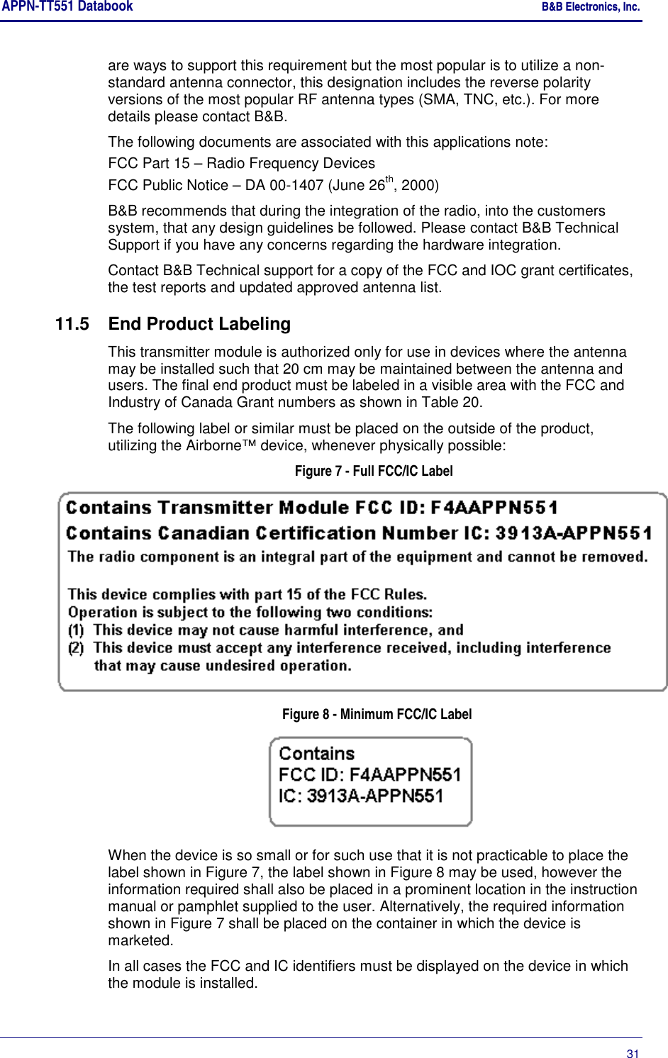 APPN-TT551 Databook    B&amp;B Electronics, Inc.      31 are ways to support this requirement but the most popular is to utilize a non-standard antenna connector, this designation includes the reverse polarity versions of the most popular RF antenna types (SMA, TNC, etc.). For more details please contact B&amp;B. The following documents are associated with this applications note: FCC Part 15 – Radio Frequency Devices FCC Public Notice – DA 00-1407 (June 26th, 2000) B&amp;B recommends that during the integration of the radio, into the customers system, that any design guidelines be followed. Please contact B&amp;B Technical Support if you have any concerns regarding the hardware integration. Contact B&amp;B Technical support for a copy of the FCC and IOC grant certificates, the test reports and updated approved antenna list. 11.5  End Product Labeling This transmitter module is authorized only for use in devices where the antenna may be installed such that 20 cm may be maintained between the antenna and users. The final end product must be labeled in a visible area with the FCC and Industry of Canada Grant numbers as shown in Table 20.  The following label or similar must be placed on the outside of the product, utilizing the Airborne™ device, whenever physically possible: Figure 7 - Full FCC/IC Label  Figure 8 - Minimum FCC/IC Label  When the device is so small or for such use that it is not practicable to place the label shown in Figure 7, the label shown in Figure 8 may be used, however the information required shall also be placed in a prominent location in the instruction manual or pamphlet supplied to the user. Alternatively, the required information shown in Figure 7 shall be placed on the container in which the device is marketed. In all cases the FCC and IC identifiers must be displayed on the device in which the module is installed. 