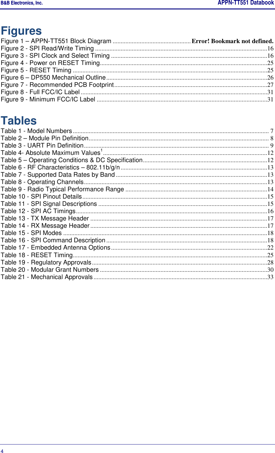 B&amp;B Electronics, Inc.     APPN-TT551 Databook  4       Figures Figure 1 – APPN-TT551 Block Diagram ................................................. Error! Bookmark not defined. Figure 2 - SPI Read/Write Timing ............................................................................................................16 Figure 3 - SPI Clock and Select Timing ..................................................................................................16 Figure 4 - Power on RESET Timing .........................................................................................................25 Figure 5 - RESET Timing ..........................................................................................................................25 Figure 6 – DP550 Mechanical Outline .....................................................................................................26 Figure 7 - Recommended PCB Footprint ................................................................................................27 Figure 8 - Full FCC/IC Label .....................................................................................................................31 Figure 9 - Minimum FCC/IC Label ...........................................................................................................31  Tables Table 1 - Model Numbers ........................................................................................................................... 7 Table 2 – Module Pin Definition ................................................................................................................. 8 Table 3 - UART Pin Definition .................................................................................................................... 9 Table 4- Absolute Maximum Values1 .......................................................................................................12 Table 5 – Operating Conditions &amp; DC Specification ..............................................................................12 Table 6 - RF Characteristics – 802.11b/g/n ............................................................................................13 Table 7 - Supported Data Rates by Band ...............................................................................................13 Table 8 - Operating Channels ...................................................................................................................13 Table 9 - Radio Typical Performance Range .........................................................................................14 Table 10 - SPI Pinout Details ....................................................................................................................15 Table 11 - SPI Signal Descriptions ..........................................................................................................15 Table 12 - SPI AC Timings ........................................................................................................................16 Table 13 - TX Message Header ...............................................................................................................17 Table 14 - RX Message Header ...............................................................................................................17 Table 15 - SPI Modes ................................................................................................................................18 Table 16 - SPI Command Description .....................................................................................................18 Table 17 - Embedded Antenna Options ..................................................................................................22 Table 18 - RESET Timing ..........................................................................................................................25 Table 19 - Regulatory Approvals ..............................................................................................................28 Table 20 - Modular Grant Numbers .........................................................................................................30 Table 21 - Mechanical Approvals .............................................................................................................33   