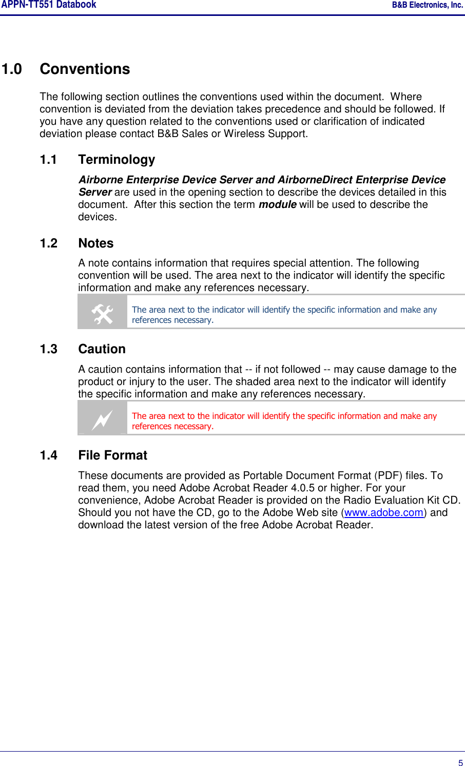APPN-TT551 Databook    B&amp;B Electronics, Inc.      5 1.0  Conventions The following section outlines the conventions used within the document.  Where convention is deviated from the deviation takes precedence and should be followed. If you have any question related to the conventions used or clarification of indicated deviation please contact B&amp;B Sales or Wireless Support. 1.1  Terminology Airborne Enterprise Device Server and AirborneDirect Enterprise Device Server are used in the opening section to describe the devices detailed in this document.  After this section the term module will be used to describe the devices. 1.2  Notes A note contains information that requires special attention. The following convention will be used. The area next to the indicator will identify the specific information and make any references necessary.  The area next to the indicator will identify the specific information and make any references necessary. 1.3  Caution A caution contains information that -- if not followed -- may cause damage to the product or injury to the user. The shaded area next to the indicator will identify the specific information and make any references necessary.  The area next to the indicator will identify the specific information and make any references necessary. 1.4  File Format These documents are provided as Portable Document Format (PDF) files. To read them, you need Adobe Acrobat Reader 4.0.5 or higher. For your convenience, Adobe Acrobat Reader is provided on the Radio Evaluation Kit CD. Should you not have the CD, go to the Adobe Web site (www.adobe.com) and download the latest version of the free Adobe Acrobat Reader. 