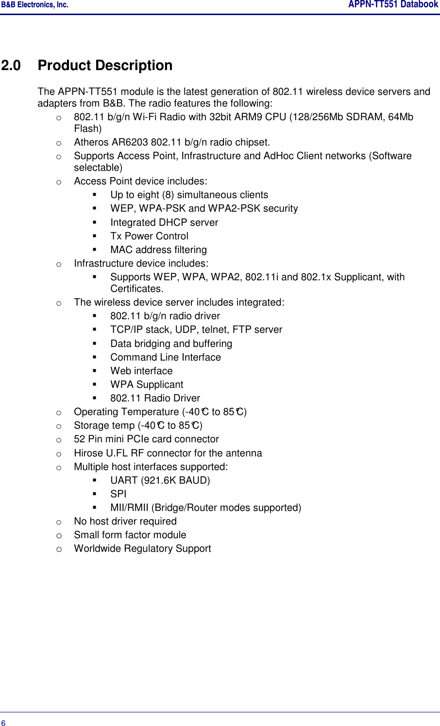 B&amp;B Electronics, Inc.     APPN-TT551 Databook  6       2.0  Product Description The APPN-TT551 module is the latest generation of 802.11 wireless device servers and adapters from B&amp;B. The radio features the following: o  802.11 b/g/n Wi-Fi Radio with 32bit ARM9 CPU (128/256Mb SDRAM, 64Mb Flash) o  Atheros AR6203 802.11 b/g/n radio chipset. o  Supports Access Point, Infrastructure and AdHoc Client networks (Software selectable) o  Access Point device includes:   Up to eight (8) simultaneous clients   WEP, WPA-PSK and WPA2-PSK security   Integrated DHCP server   Tx Power Control   MAC address filtering o  Infrastructure device includes:   Supports WEP, WPA, WPA2, 802.11i and 802.1x Supplicant, with Certificates. o  The wireless device server includes integrated:   802.11 b/g/n radio driver   TCP/IP stack, UDP, telnet, FTP server   Data bridging and buffering   Command Line Interface   Web interface   WPA Supplicant   802.11 Radio Driver o  Operating Temperature (-40°C to 85°C) o  Storage temp (-40°C to 85°C) o  52 Pin mini PCIe card connector o  Hirose U.FL RF connector for the antenna o  Multiple host interfaces supported:   UART (921.6K BAUD)   SPI   MII/RMII (Bridge/Router modes supported) o  No host driver required o Small form factor module o Worldwide Regulatory Support 