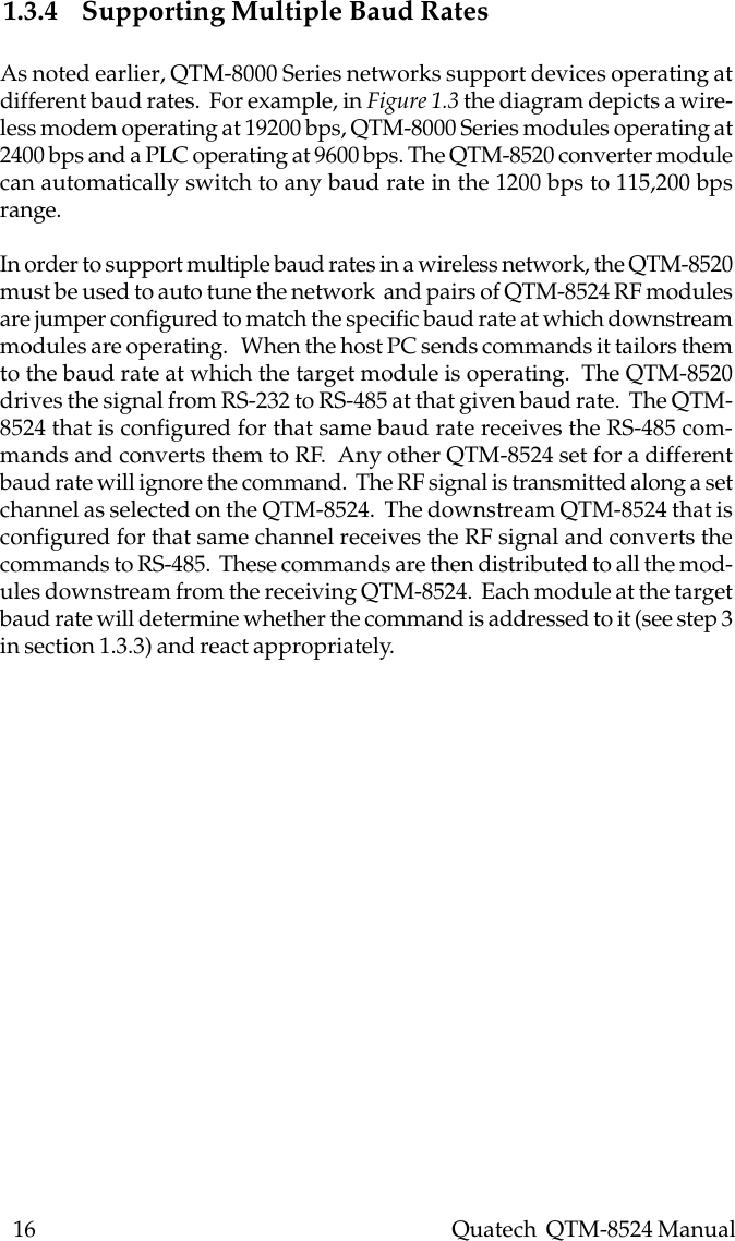 16    Quatech  QTM-8524 Manual1.3.4 Supporting Multiple Baud RatesAs noted earlier, QTM-8000 Series networks support devices operating atdifferent baud rates.  For example, in Figure 1.3 the diagram depicts a wire-less modem operating at 19200 bps, QTM-8000 Series modules operating at2400 bps and a PLC operating at 9600 bps. The QTM-8520 converter modulecan automatically switch to any baud rate in the 1200 bps to 115,200 bpsrange.In order to support multiple baud rates in a wireless network, the QTM-8520must be used to auto tune the network  and pairs of QTM-8524 RF modulesare jumper configured to match the specific baud rate at which downstreammodules are operating.   When the host PC sends commands it tailors themto the baud rate at which the target module is operating.  The QTM-8520drives the signal from RS-232 to RS-485 at that given baud rate.  The QTM-8524 that is configured for that same baud rate receives the RS-485 com-mands and converts them to RF.  Any other QTM-8524 set for a differentbaud rate will ignore the command.  The RF signal is transmitted along a setchannel as selected on the QTM-8524.  The downstream QTM-8524 that isconfigured for that same channel receives the RF signal and converts thecommands to RS-485.  These commands are then distributed to all the mod-ules downstream from the receiving QTM-8524.  Each module at the targetbaud rate will determine whether the command is addressed to it (see step 3in section 1.3.3) and react appropriately.