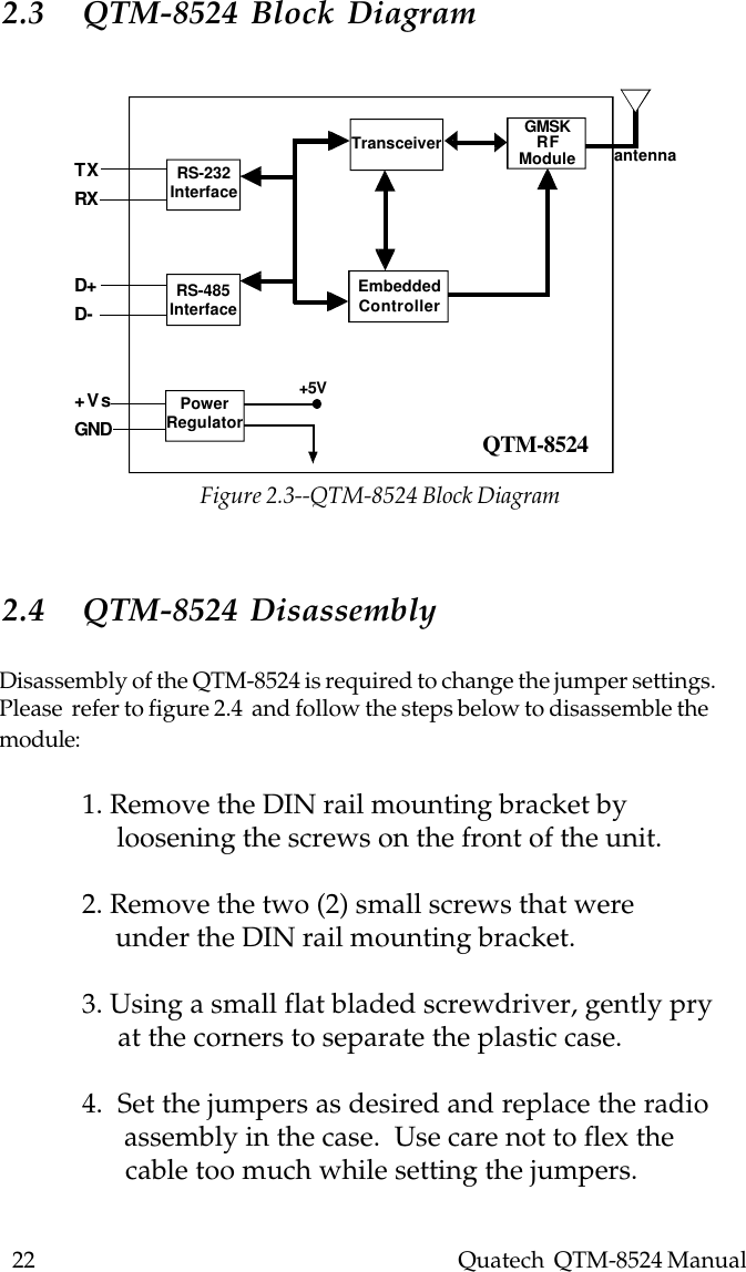 22    Quatech  QTM-8524 ManualTXRXD+D-+VsGNDRS-232InterfaceRS-485InterfacePowerRegulatorEmbeddedControllerTransceiver GMSKRFModule antenna+5VQTM-85242.3 QTM-8524 Block Diagram2.4 QTM-8524 DisassemblyDisassembly of the QTM-8524 is required to change the jumper settings.Please  refer to figure 2.4  and follow the steps below to disassemble themodule:1. Remove the DIN rail mounting bracket by     loosening the screws on the front of the unit.2. Remove the two (2) small screws that were     under the DIN rail mounting bracket.3. Using a small flat bladed screwdriver, gently pry     at the corners to separate the plastic case.4.  Set the jumpers as desired and replace the radio      assembly in the case.  Use care not to flex the      cable too much while setting the jumpers.Figure 2.3--QTM-8524 Block Diagram
