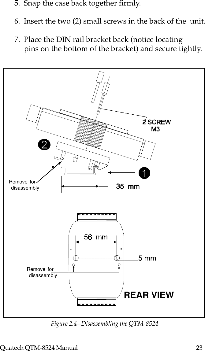 Quatech QTM-8524 Manual          235.  Snap the case back together firmly.6.  Insert the two (2) small screws in the back of the  unit.7.  Place the DIN rail bracket back (notice locating     pins on the bottom of the bracket) and secure tightly.Remove for disassemblyRemove for disassemblyREAR VIEWFigure 2.4--Disassembling the QTM-8524