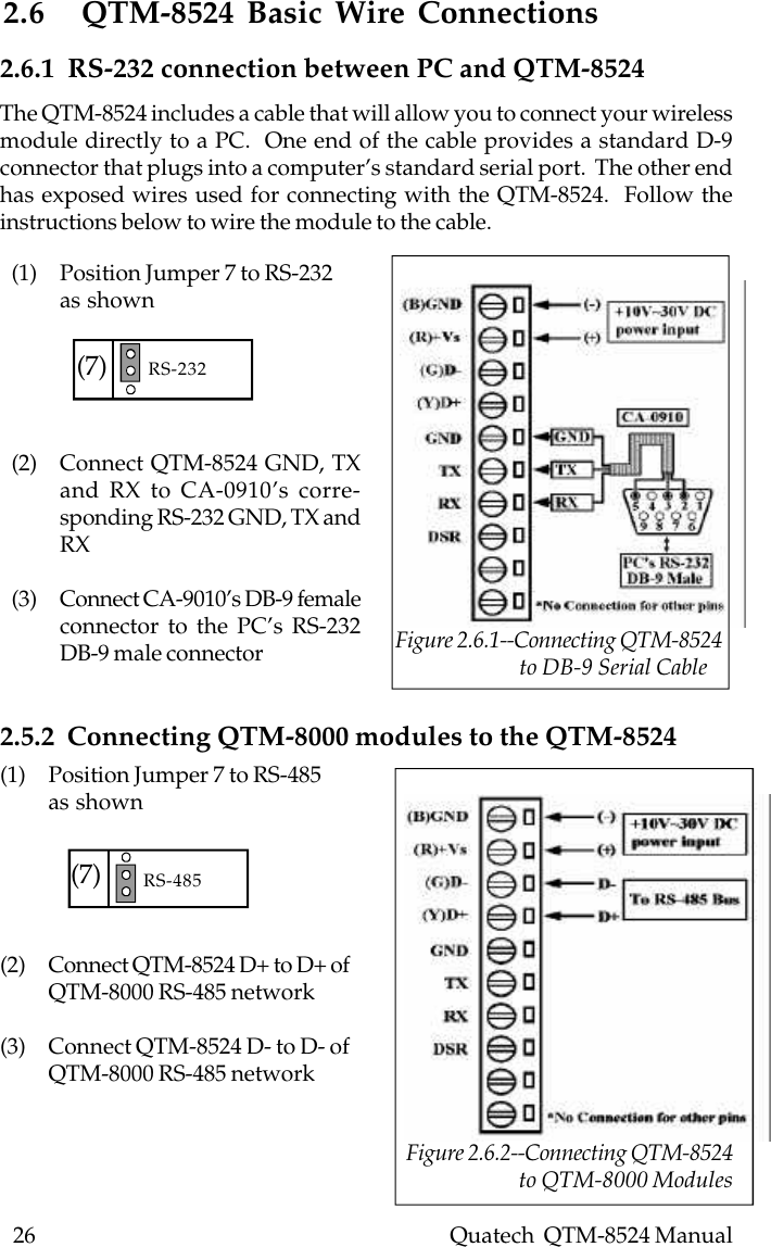 26    Quatech  QTM-8524 Manual2.6 QTM-8524 Basic Wire Connections(1) Position Jumper 7 to RS-232as shown(2) Connect QTM-8524 GND, TXand RX to CA-0910’s corre-sponding RS-232 GND, TX andRX(3) Connect CA-9010’s DB-9 femaleconnector to the PC’s RS-232DB-9 male connector2.6.1  RS-232 connection between PC and QTM-8524(1) Position Jumper 7 to RS-485as shown(2) Connect QTM-8524 D+ to D+ ofQTM-8000 RS-485 network(3) Connect QTM-8524 D- to D- ofQTM-8000 RS-485 network2.5.2  Connecting QTM-8000 modules to the QTM-8524(7) RS-232(7) RS-485 Figure 2.6.2--Connecting QTM-8524                        to QTM-8000 ModulesThe QTM-8524 includes a cable that will allow you to connect your wirelessmodule directly to a PC.  One end of the cable provides a standard D-9connector that plugs into a computer’s standard serial port.  The other endhas exposed wires used for connecting with the QTM-8524.  Follow theinstructions below to wire the module to the cable. Figure 2.6.1--Connecting QTM-8524                         to DB-9 Serial Cable