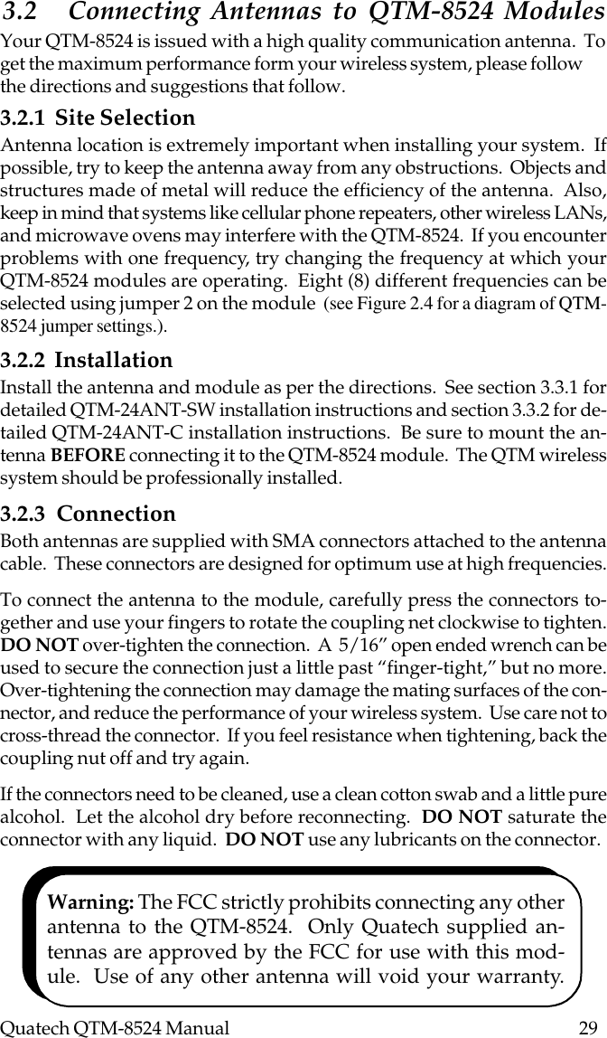 Quatech QTM-8524 Manual          293.2 Connecting Antennas to QTM-8524 ModulesYour QTM-8524 is issued with a high quality communication antenna.  Toget the maximum performance form your wireless system, please followthe directions and suggestions that follow.3.2.1  Site SelectionAntenna location is extremely important when installing your system.  Ifpossible, try to keep the antenna away from any obstructions.  Objects andstructures made of metal will reduce the efficiency of the antenna.  Also,keep in mind that systems like cellular phone repeaters, other wireless LANs,and microwave ovens may interfere with the QTM-8524.  If you encounterproblems with one frequency, try changing the frequency at which yourQTM-8524 modules are operating.  Eight (8) different frequencies can beselected using jumper 2 on the module  (see Figure 2.4 for a diagram of QTM-8524 jumper settings.).3.2.2  InstallationInstall the antenna and module as per the directions.  See section 3.3.1 fordetailed QTM-24ANT-SW installation instructions and section 3.3.2 for de-tailed QTM-24ANT-C installation instructions.  Be sure to mount the an-tenna BEFORE connecting it to the QTM-8524 module.  The QTM wirelesssystem should be professionally installed.3.2.3  ConnectionBoth antennas are supplied with SMA connectors attached to the antennacable.  These connectors are designed for optimum use at high frequencies.To connect the antenna to the module, carefully press the connectors to-gether and use your fingers to rotate the coupling net clockwise to tighten.DO NOT over-tighten the connection.  A  5/16” open ended wrench can beused to secure the connection just a little past “finger-tight,” but no more.Over-tightening the connection may damage the mating surfaces of the con-nector, and reduce the performance of your wireless system.  Use care not tocross-thread the connector.  If you feel resistance when tightening, back thecoupling nut off and try again.If the connectors need to be cleaned, use a clean cotton swab and a little purealcohol.  Let the alcohol dry before reconnecting.  DO NOT saturate theconnector with any liquid.  DO NOT use any lubricants on the connector.Warning: The FCC strictly prohibits connecting any otherantenna to the QTM-8524.  Only Quatech supplied an-tennas are approved by the FCC for use with this mod-ule.  Use of any other antenna will void your warranty.
