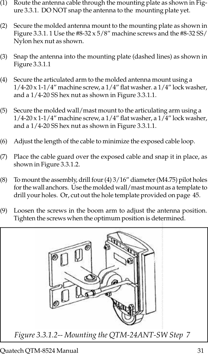 Quatech QTM-8524 Manual          31Figure 3.3.1.2-- Mounting the QTM-24ANT-SW Step  7(1) Route the antenna cable through the mounting plate as shown in Fig-ure 3.3.1.  DO NOT snap the antenna to the  mounting plate yet.(2) Secure the molded antenna mount to the mounting plate as shown inFigure 3.3.1. 1 Use the #8-32 x 5/8” machine screws and the #8-32 SS/Nylon hex nut as shown.(3) Snap the antenna into the mounting plate (dashed lines) as shown inFigure 3.3.1.1(4) Secure the articulated arm to the molded antenna mount using a1/4-20 x 1-1/4” machine screw, a 1/4” flat washer. a 1/4” lock washer,and a 1/4-20 SS hex nut as shown in Figure 3.3.1.1.(5) Secure the molded wall/mast mount to the articulating arm using a1/4-20 x 1-1/4” machine screw, a 1/4” flat washer, a 1/4” lock washer,and a 1/4-20 SS hex nut as shown in Figure 3.3.1.1.(6) Adjust the length of the cable to minimize the exposed cable loop.(7) Place the cable guard over the exposed cable and snap it in place, asshown in Figure 3.3.1.2.(8) To mount the assembly, drill four (4) 3/16” diameter (M4.75) pilot holesfor the wall anchors.  Use the molded wall/mast mount as a template todrill your holes.  Or, cut out the hole template provided on page  45.(9) Loosen the screws in the boom arm to adjust the antenna position.Tighten the screws when the optimum position is determined.