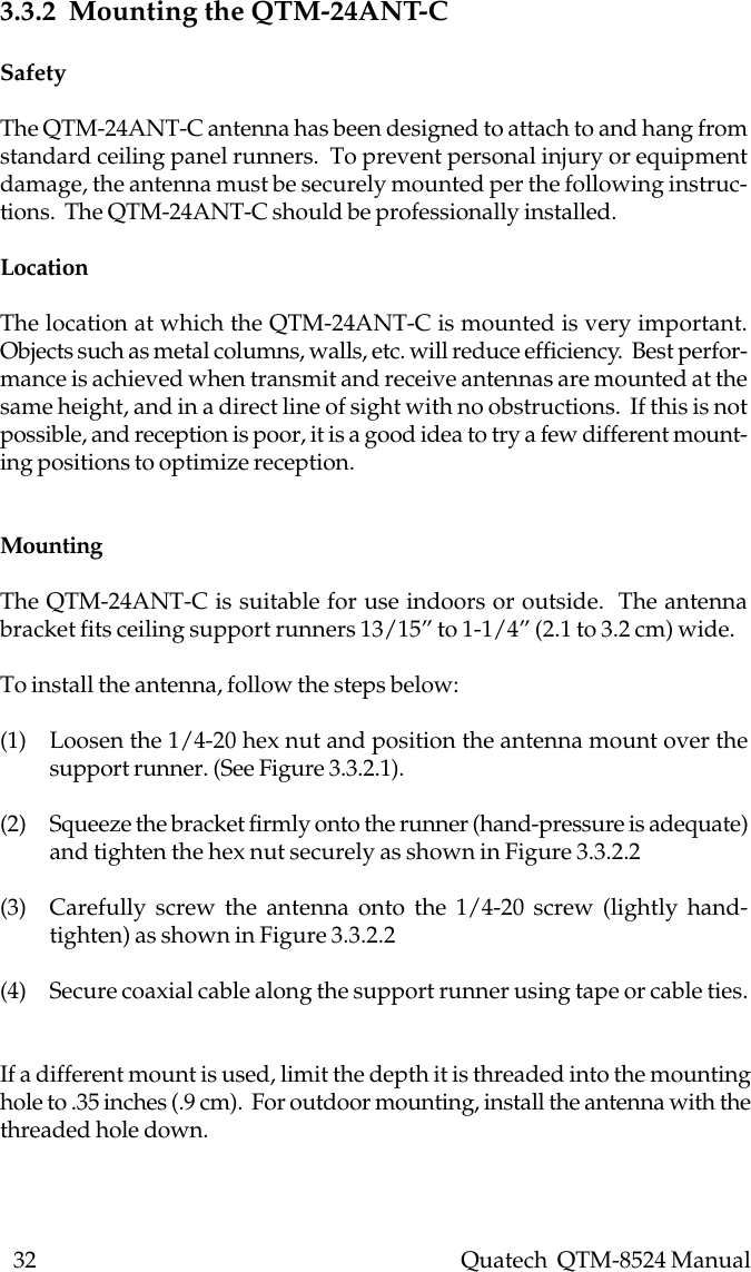 32    Quatech  QTM-8524 Manual3.3.2  Mounting the QTM-24ANT-CSafetyThe QTM-24ANT-C antenna has been designed to attach to and hang fromstandard ceiling panel runners.  To prevent personal injury or equipmentdamage, the antenna must be securely mounted per the following instruc-tions.  The QTM-24ANT-C should be professionally installed.LocationThe location at which the QTM-24ANT-C is mounted is very important.Objects such as metal columns, walls, etc. will reduce efficiency.  Best perfor-mance is achieved when transmit and receive antennas are mounted at thesame height, and in a direct line of sight with no obstructions.  If this is notpossible, and reception is poor, it is a good idea to try a few different mount-ing positions to optimize reception.MountingThe QTM-24ANT-C is suitable for use indoors or outside.  The antennabracket fits ceiling support runners 13/15” to 1-1/4” (2.1 to 3.2 cm) wide.To install the antenna, follow the steps below:(1) Loosen the 1/4-20 hex nut and position the antenna mount over thesupport runner. (See Figure 3.3.2.1).(2) Squeeze the bracket firmly onto the runner (hand-pressure is adequate)and tighten the hex nut securely as shown in Figure 3.3.2.2(3) Carefully screw the antenna onto the 1/4-20 screw (lightly hand-tighten) as shown in Figure 3.3.2.2(4) Secure coaxial cable along the support runner using tape or cable ties.If a different mount is used, limit the depth it is threaded into the mountinghole to .35 inches (.9 cm).  For outdoor mounting, install the antenna with thethreaded hole down.
