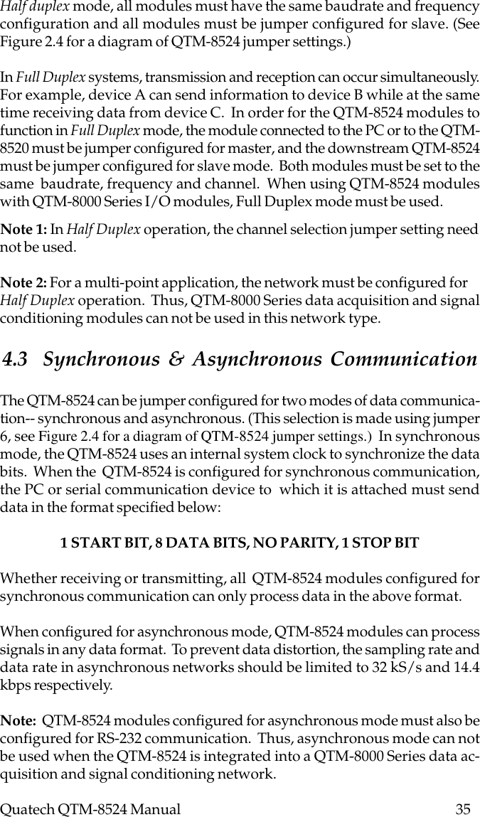 Quatech QTM-8524 Manual          35Note 1: In Half Duplex operation, the channel selection jumper setting neednot be used.Note 2: For a multi-point application, the network must be configured forHalf Duplex operation.  Thus, QTM-8000 Series data acquisition and signalconditioning modules can not be used in this network type.4.3  Synchronous &amp; Asynchronous CommunicationThe QTM-8524 can be jumper configured for two modes of data communica-tion-- synchronous and asynchronous. (This selection is made using jumper6, see Figure 2.4 for a diagram of QTM-8524 jumper settings.)  In synchronousmode, the QTM-8524 uses an internal system clock to synchronize the databits.  When the  QTM-8524 is configured for synchronous communication,the PC or serial communication device to  which it is attached must senddata in the format specified below:1 START BIT, 8 DATA BITS, NO PARITY, 1 STOP BITWhether receiving or transmitting, all  QTM-8524 modules configured forsynchronous communication can only process data in the above format.When configured for asynchronous mode, QTM-8524 modules can processsignals in any data format.  To prevent data distortion, the sampling rate anddata rate in asynchronous networks should be limited to 32 kS/s and 14.4kbps respectively.Note:  QTM-8524 modules configured for asynchronous mode must also beconfigured for RS-232 communication.  Thus, asynchronous mode can notbe used when the QTM-8524 is integrated into a QTM-8000 Series data ac-quisition and signal conditioning network.Half duplex mode, all modules must have the same baudrate and frequencyconfiguration and all modules must be jumper configured for slave. (SeeFigure 2.4 for a diagram of QTM-8524 jumper settings.)In Full Duplex systems, transmission and reception can occur simultaneously.For example, device A can send information to device B while at the sametime receiving data from device C.  In order for the QTM-8524 modules tofunction in Full Duplex mode, the module connected to the PC or to the QTM-8520 must be jumper configured for master, and the downstream QTM-8524must be jumper configured for slave mode.  Both modules must be set to thesame  baudrate, frequency and channel.  When using QTM-8524 moduleswith QTM-8000 Series I/O modules, Full Duplex mode must be used.