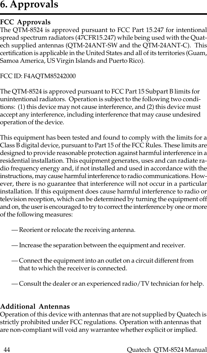 44    Quatech  QTM-8524 ManualFCC ApprovalsThe QTM-8524 is approved pursuant to FCC Part 15.247 for intentionalspread spectrum radiators (47CFR15.247) while being used with the Quat-ech supplied antennas (QTM-24ANT-SW and the QTM-24ANT-C).  Thiscertification is applicable in the United States and all of its territories (Guam,Samoa America, US Virgin Islands and Puerto Rico).FCC ID: F4AQTM85242000The QTM-8524 is approved pursuant to FCC Part 15 Subpart B limits forunintentional radiators.  Operation is subject to the following two condi-tions:  (1) this device may not cause interference, and (2) this device mustaccept any interference, including interference that may cause undesiredoperation of the device.This equipment has been tested and found to comply with the limits for aClass B digital device, pursuant to Part 15 of the FCC Rules. These limits aredesigned to provide reasonable protection against harmful interference in aresidential installation. This equipment generates, uses and can radiate ra-dio frequency energy and, if not installed and used in accordance with theinstructions, may cause harmful interference to radio communications. How-ever, there is no guarantee that interference will not occur in a particularinstallation. If this equipment does cause harmful interference to radio ortelevision reception, which can be determined by turning the equipment offand on, the user is encouraged to try to correct the interference by one or moreof the following measures:— Reorient or relocate the receiving antenna.— Increase the separation between the equipment and receiver.— Connect the equipment into an outlet on a circuit different from      that to which the receiver is connected.— Consult the dealer or an experienced radio/TV technician for help.Additional AntennasOperation of this device with antennas that are not supplied by Quatech isstrictly prohibited under FCC regulations.  Operation with antennas thatare non-compliant will void any warrantee whether explicit or implied.6. Approvals