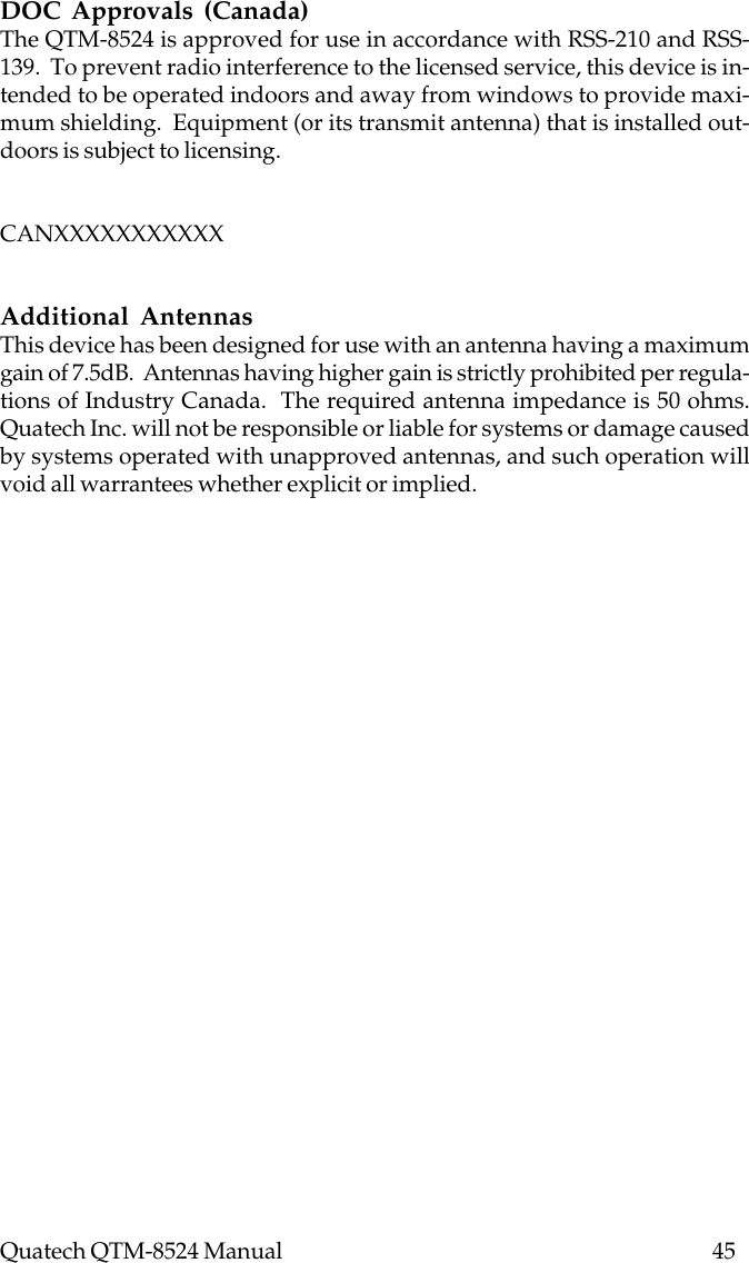 Quatech QTM-8524 Manual          45DOC Approvals (Canada)The QTM-8524 is approved for use in accordance with RSS-210 and RSS-139.  To prevent radio interference to the licensed service, this device is in-tended to be operated indoors and away from windows to provide maxi-mum shielding.  Equipment (or its transmit antenna) that is installed out-doors is subject to licensing.CANXXXXXXXXXXXAdditional AntennasThis device has been designed for use with an antenna having a maximumgain of 7.5dB.  Antennas having higher gain is strictly prohibited per regula-tions of Industry Canada.  The required antenna impedance is 50 ohms.Quatech Inc. will not be responsible or liable for systems or damage causedby systems operated with unapproved antennas, and such operation willvoid all warrantees whether explicit or implied.