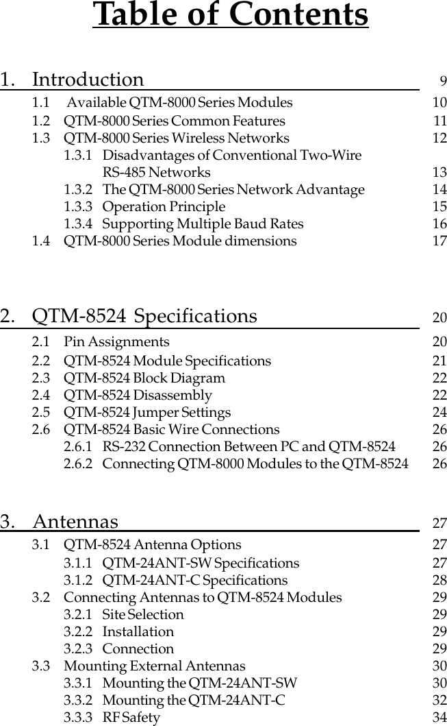 Table of Contents1. Introduction 91.1  Available QTM-8000 Series Modules 101.2 QTM-8000 Series Common Features 111.3 QTM-8000 Series Wireless Networks 121.3.1 Disadvantages of Conventional Two-WireRS-485 Networks 131.3.2 The QTM-8000 Series Network Advantage 141.3.3 Operation Principle 151.3.4 Supporting Multiple Baud Rates 161.4 QTM-8000 Series Module dimensions 172. QTM-8524 Specifications 202.1 Pin Assignments 202.2 QTM-8524 Module Specifications 212.3 QTM-8524 Block Diagram 222.4 QTM-8524 Disassembly 222.5 QTM-8524 Jumper Settings 242.6 QTM-8524 Basic Wire Connections 262.6.1 RS-232 Connection Between PC and QTM-8524 262.6.2 Connecting QTM-8000 Modules to the QTM-8524 263. Antennas 273.1 QTM-8524 Antenna Options 273.1.1 QTM-24ANT-SW Specifications 273.1.2 QTM-24ANT-C Specifications 283.2 Connecting Antennas to QTM-8524 Modules 293.2.1 Site Selection 293.2.2 Installation 293.2.3 Connection 293.3 Mounting External Antennas 303.3.1 Mounting the QTM-24ANT-SW 303.3.2 Mounting the QTM-24ANT-C 323.3.3 RF Safety 34