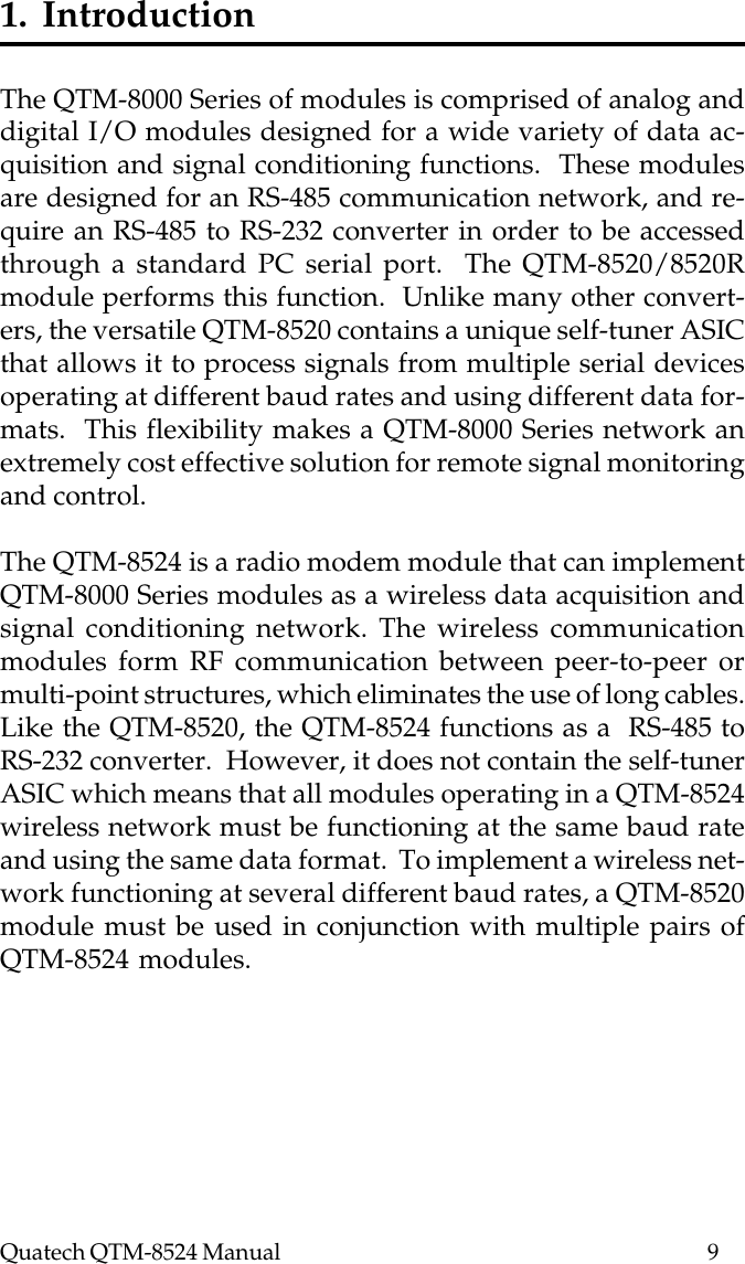 Quatech QTM-8524 Manual          91.  IntroductionThe QTM-8000 Series of modules is comprised of analog anddigital I/O modules designed for a wide variety of data ac-quisition and signal conditioning functions.  These modulesare designed for an RS-485 communication network, and re-quire an RS-485 to RS-232 converter in order to be accessedthrough a standard PC serial port.  The QTM-8520/8520Rmodule performs this function.  Unlike many other convert-ers, the versatile QTM-8520 contains a unique self-tuner ASICthat allows it to process signals from multiple serial devicesoperating at different baud rates and using different data for-mats.  This flexibility makes a QTM-8000 Series network anextremely cost effective solution for remote signal monitoringand control.The QTM-8524 is a radio modem module that can implementQTM-8000 Series modules as a wireless data acquisition andsignal conditioning network. The wireless communicationmodules form RF communication between peer-to-peer ormulti-point structures, which eliminates the use of long cables.Like the QTM-8520, the QTM-8524 functions as a  RS-485 toRS-232 converter.  However, it does not contain the self-tunerASIC which means that all modules operating in a QTM-8524wireless network must be functioning at the same baud rateand using the same data format.  To implement a wireless net-work functioning at several different baud rates, a QTM-8520module must be used in conjunction with multiple pairs ofQTM-8524 modules.