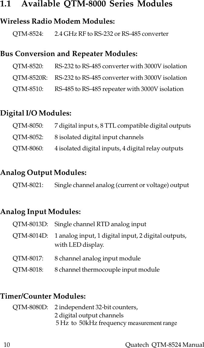 10    Quatech  QTM-8524 Manual1.1   Available QTM-8000 Series ModulesWireless Radio Modem Modules:QTM-8524: 2.4 GHz RF to RS-232 or RS-485 converterBus Conversion and Repeater Modules:QTM-8520: RS-232 to RS-485 converter with 3000V isolationQTM-8520R: RS-232 to RS-485 converter with 3000V isolationQTM-8510: RS-485 to RS-485 repeater with 3000V isolationDigital I/O Modules:QTM-8050: 7 digital input s, 8 TTL compatible digital outputsQTM-8052: 8 isolated digital input channelsQTM-8060: 4 isolated digital inputs, 4 digital relay outputsAnalog Output Modules:QTM-8021: Single channel analog (current or voltage) outputAnalog Input Modules:QTM-8013D: Single channel RTD analog inputQTM-8014D: 1 analog input, 1 digital input, 2 digital outputs,with LED display.QTM-8017: 8 channel analog input moduleQTM-8018: 8 channel thermocouple input moduleTimer/Counter Modules:QTM-8080D: 2 independent 32-bit counters,2 digital output channels 5 Hz  to  50kHz frequency measurement range