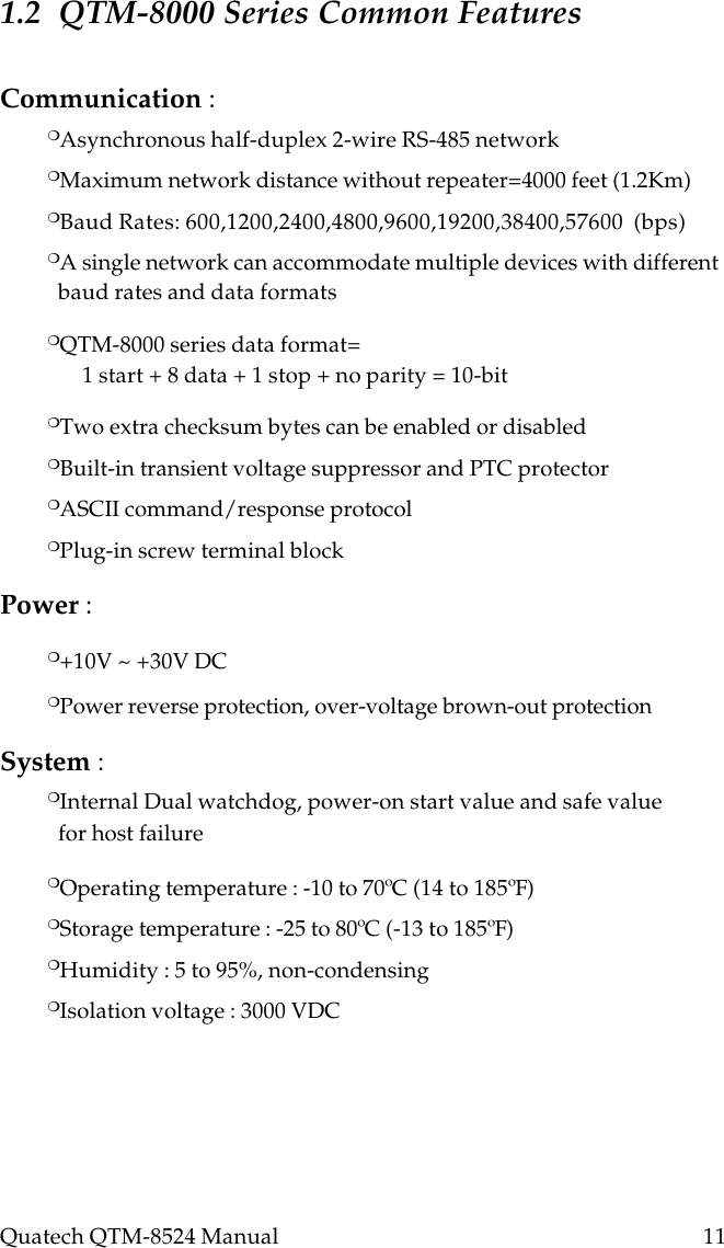 Quatech QTM-8524 Manual          111.2  QTM-8000 Series Common FeaturesCommunication :❍Asynchronous half-duplex 2-wire RS-485 network❍Maximum network distance without repeater=4000 feet (1.2Km)❍Baud Rates: 600,1200,2400,4800,9600,19200,38400,57600  (bps)❍A single network can accommodate multiple devices with different  baud rates and data formats❍QTM-8000 series data format=1 start + 8 data + 1 stop + no parity = 10-bit❍Two extra checksum bytes can be enabled or disabled❍Built-in transient voltage suppressor and PTC protector❍ASCII command/response protocol❍Plug-in screw terminal blockPower :❍+10V ~ +30V DC❍Power reverse protection, over-voltage brown-out protectionSystem :❍Internal Dual watchdog, power-on start value and safe value  for host failure❍Operating temperature : -10 to 70ºC (14 to 185ºF)❍Storage temperature : -25 to 80ºC (-13 to 185ºF)❍Humidity : 5 to 95%, non-condensing❍Isolation voltage : 3000 VDC