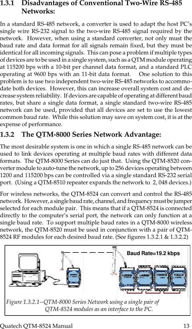 Quatech QTM-8524 Manual          131.3.1 Disadvantages of Conventional Two-Wire RS-485Networks:In a standard RS-485 network, a converter is used to adapt the host PC’ssingle wire RS-232 signal to the two-wire RS-485 signal required by thenetwork.  However, when using a standard converter, not only must thebaud rate and data format for all signals remain fixed, but they must beidentical for all incoming signals.  This can pose a problem if multiple typesof devices are to be used in a single system, such as a QTM module operatingat 115200 bps with a 10-bit per channel data format, and a standard PLCoperating at 9600 bps with an 11-bit data format.    One solution to thisproblem is to use two independent two-wire RS-485 networks to accommo-date both devices.  However, this can increase overall system cost and de-crease system reliability.  If devices are capable of operating at different baudrates, but share a single data format, a single standard two-wire RS-485network can be used, provided that all devices are set to use the lowestcommon baud rate.  While this solution may save on system cost, it is at theexpense of performance.1.3.2 The QTM-8000 Series Network Advantage:The most desirable system is one in which a single RS-485 network can beused to link devices operating at multiple baud rates with different dataformats.  The QTM-8000 Series can do just that.  Using the QTM-8520 con-verter module to auto-tune the network, up to 256 devices operating between1200 and 115200 bps can be controlled via a single standard RS-232 serialport.  (Using a QTM-8510 repeater expands the network to  2, 048 devices.)For wireless networks, the QTM-8524 can convert and control the RS-485network.  However, a single baud rate, channel, and frequency must be jumperselected for each module pair.  This means that if a QTM-8524 is connecteddirectly to the computer’s serial port, the network can only function at asingle baud rate.  To support multiple baud rates in a QTM-8000 wirelessnetwork, the QTM-8520 must be used in conjunction with a pair of QTM-8524 RF modules for each desired baud rate. (See figures 1.3.2.1 &amp; 1.3.2.2)Figure 1.3.2.1--QTM-8000 Series Network using a single pair of                             QTM-8524 modules as an interface to the PC.Baud Rate=19.2 kbps