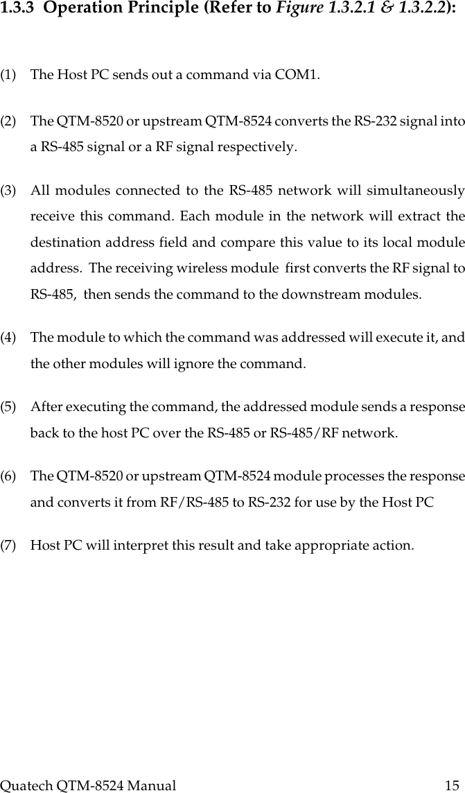 Quatech QTM-8524 Manual          151.3.3  Operation Principle (Refer to Figure 1.3.2.1 &amp; 1.3.2.2):(1) The Host PC sends out a command via COM1.(2) The QTM-8520 or upstream QTM-8524 converts the RS-232 signal intoa RS-485 signal or a RF signal respectively.(3) All modules connected to the RS-485 network will simultaneouslyreceive this command. Each module in the network will extract thedestination address field and compare this value to its local moduleaddress.  The receiving wireless module  first converts the RF signal toRS-485,  then sends the command to the downstream modules.(4) The module to which the command was addressed will execute it, andthe other modules will ignore the command.(5) After executing the command, the addressed module sends a responseback to the host PC over the RS-485 or RS-485/RF network.(6) The QTM-8520 or upstream QTM-8524 module processes the responseand converts it from RF/RS-485 to RS-232 for use by the Host PC(7) Host PC will interpret this result and take appropriate action.