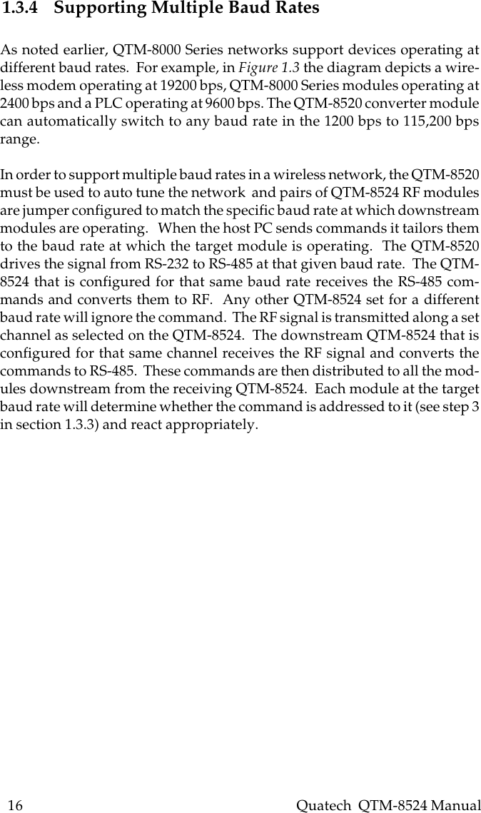 16    Quatech  QTM-8524 Manual1.3.4 Supporting Multiple Baud RatesAs noted earlier, QTM-8000 Series networks support devices operating atdifferent baud rates.  For example, in Figure 1.3 the diagram depicts a wire-less modem operating at 19200 bps, QTM-8000 Series modules operating at2400 bps and a PLC operating at 9600 bps. The QTM-8520 converter modulecan automatically switch to any baud rate in the 1200 bps to 115,200 bpsrange.In order to support multiple baud rates in a wireless network, the QTM-8520must be used to auto tune the network  and pairs of QTM-8524 RF modulesare jumper configured to match the specific baud rate at which downstreammodules are operating.   When the host PC sends commands it tailors themto the baud rate at which the target module is operating.  The QTM-8520drives the signal from RS-232 to RS-485 at that given baud rate.  The QTM-8524 that is configured for that same baud rate receives the RS-485 com-mands and converts them to RF.  Any other QTM-8524 set for a differentbaud rate will ignore the command.  The RF signal is transmitted along a setchannel as selected on the QTM-8524.  The downstream QTM-8524 that isconfigured for that same channel receives the RF signal and converts thecommands to RS-485.  These commands are then distributed to all the mod-ules downstream from the receiving QTM-8524.  Each module at the targetbaud rate will determine whether the command is addressed to it (see step 3in section 1.3.3) and react appropriately.