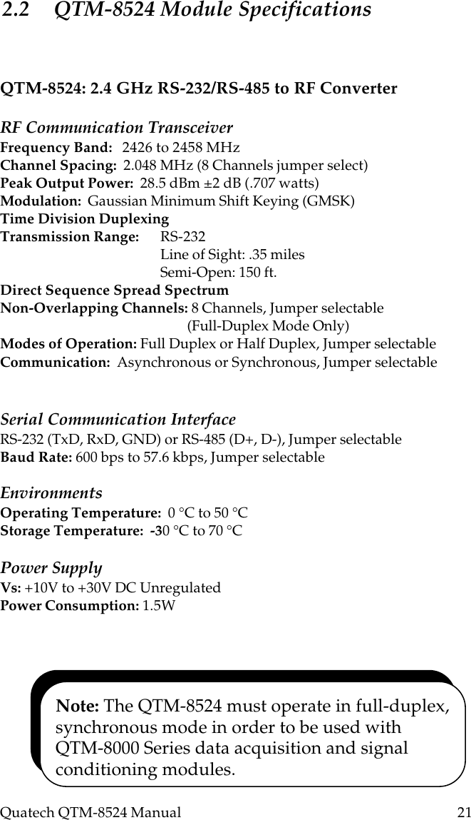 Quatech QTM-8524 Manual          21QTM-8524: 2.4 GHz RS-232/RS-485 to RF ConverterRF Communication TransceiverFrequency Band:   2426 to 2458 MHzChannel Spacing:  2.048 MHz (8 Channels jumper select)Peak Output Power:  28.5 dBm ±2 dB (.707 watts)Modulation:  Gaussian Minimum Shift Keying (GMSK)Time Division DuplexingTransmission Range: RS-232Line of Sight: .35 milesSemi-Open: 150 ft.Direct Sequence Spread SpectrumNon-Overlapping Channels: 8 Channels, Jumper selectable        (Full-Duplex Mode Only)Modes of Operation: Full Duplex or Half Duplex, Jumper selectableCommunication:  Asynchronous or Synchronous, Jumper selectableSerial Communication InterfaceRS-232 (TxD, RxD, GND) or RS-485 (D+, D-), Jumper selectableBaud Rate: 600 bps to 57.6 kbps, Jumper selectableEnvironmentsOperating Temperature:  0 °C to 50 °CStorage Temperature:  -30 °C to 70 °CPower SupplyVs: +10V to +30V DC UnregulatedPower Consumption: 1.5W2.2 QTM-8524 Module SpecificationsNote: The QTM-8524 must operate in full-duplex,synchronous mode in order to be used withQTM-8000 Series data acquisition and signalconditioning modules.