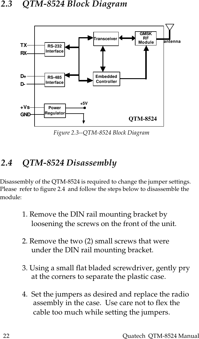 22    Quatech  QTM-8524 ManualTXRXD+D-+VsGNDRS-232InterfaceRS-485InterfacePowerRegulatorEmbeddedControllerTransceiver GMSKRFModule antenna+5VQTM-85242.3 QTM-8524 Block Diagram2.4 QTM-8524 DisassemblyDisassembly of the QTM-8524 is required to change the jumper settings.Please  refer to figure 2.4  and follow the steps below to disassemble themodule:1. Remove the DIN rail mounting bracket by     loosening the screws on the front of the unit.2. Remove the two (2) small screws that were     under the DIN rail mounting bracket.3. Using a small flat bladed screwdriver, gently pry     at the corners to separate the plastic case.4.  Set the jumpers as desired and replace the radio      assembly in the case.  Use care not to flex the      cable too much while setting the jumpers.Figure 2.3--QTM-8524 Block Diagram