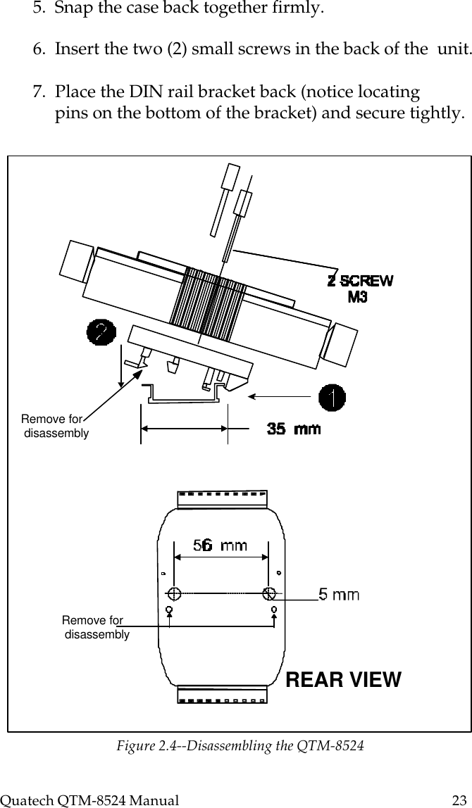 Quatech QTM-8524 Manual          235.  Snap the case back together firmly.6.  Insert the two (2) small screws in the back of the  unit.7.  Place the DIN rail bracket back (notice locating     pins on the bottom of the bracket) and secure tightly.Remove for disassemblyRemove for disassemblyREAR VIEWFigure 2.4--Disassembling the QTM-8524