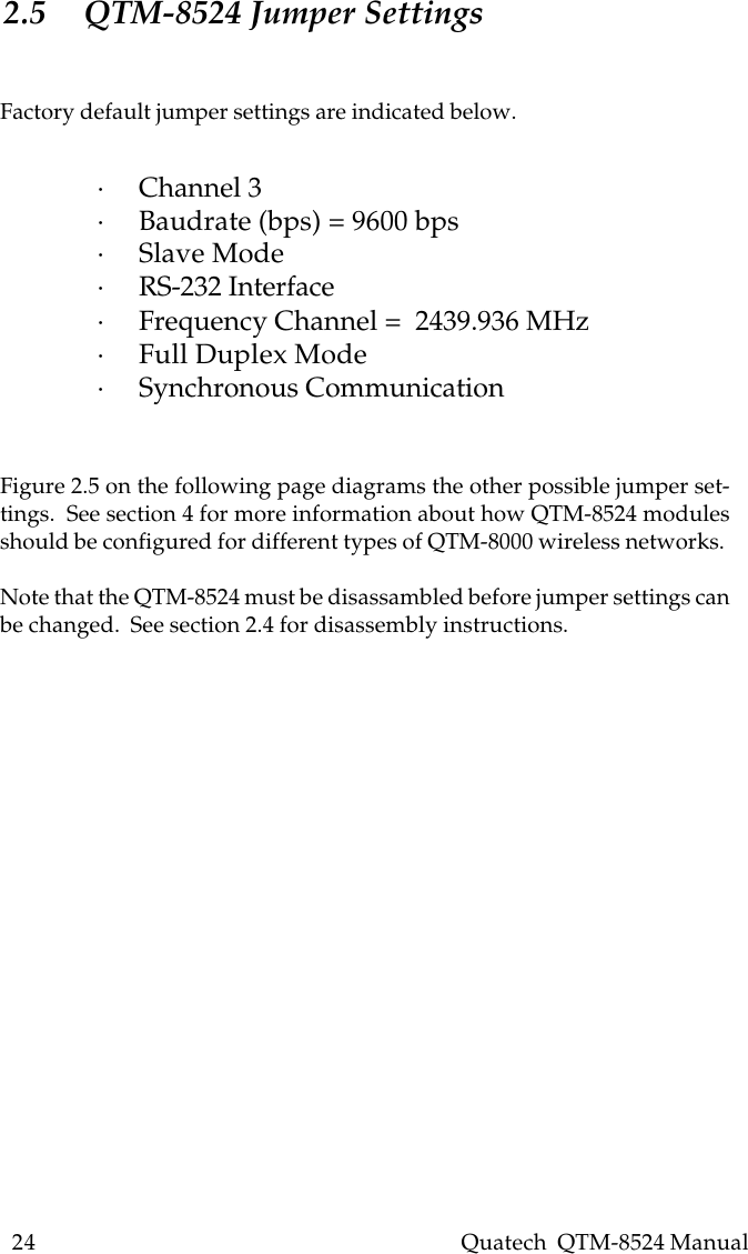 24    Quatech  QTM-8524 Manual2.5 QTM-8524 Jumper SettingsFactory default jumper settings are indicated below.·Channel 3·Baudrate (bps) = 9600 bps·Slave Mode·RS-232 Interface·Frequency Channel =  2439.936 MHz·Full Duplex Mode·Synchronous CommunicationFigure 2.5 on the following page diagrams the other possible jumper set-tings.  See section 4 for more information about how QTM-8524 modulesshould be configured for different types of QTM-8000 wireless networks.Note that the QTM-8524 must be disassambled before jumper settings canbe changed.  See section 2.4 for disassembly instructions.