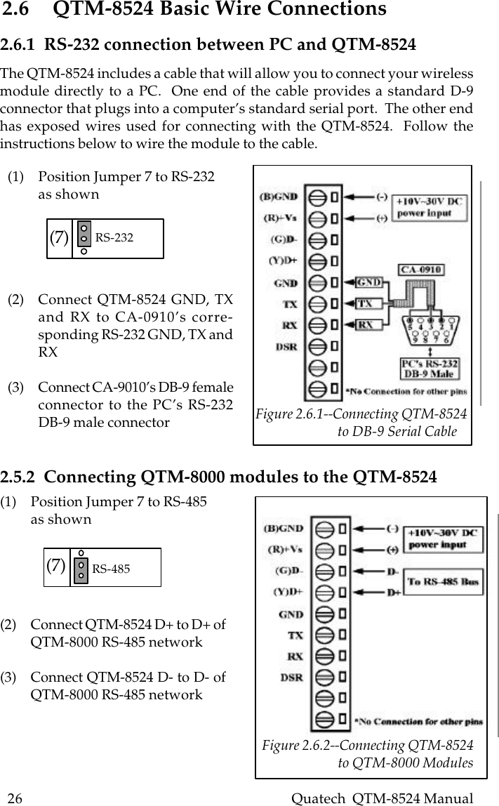 26    Quatech  QTM-8524 Manual2.6 QTM-8524 Basic Wire Connections(1) Position Jumper 7 to RS-232as shown(2) Connect QTM-8524 GND, TXand RX to CA-0910’s corre-sponding RS-232 GND, TX andRX(3) Connect CA-9010’s DB-9 femaleconnector to the PC’s RS-232DB-9 male connector2.6.1  RS-232 connection between PC and QTM-8524(1) Position Jumper 7 to RS-485as shown(2) Connect QTM-8524 D+ to D+ ofQTM-8000 RS-485 network(3) Connect QTM-8524 D- to D- ofQTM-8000 RS-485 network2.5.2  Connecting QTM-8000 modules to the QTM-8524(7) RS-232(7) RS-485 Figure 2.6.2--Connecting QTM-8524                        to QTM-8000 ModulesThe QTM-8524 includes a cable that will allow you to connect your wirelessmodule directly to a PC.  One end of the cable provides a standard D-9connector that plugs into a computer’s standard serial port.  The other endhas exposed wires used for connecting with the QTM-8524.  Follow theinstructions below to wire the module to the cable. Figure 2.6.1--Connecting QTM-8524                         to DB-9 Serial Cable