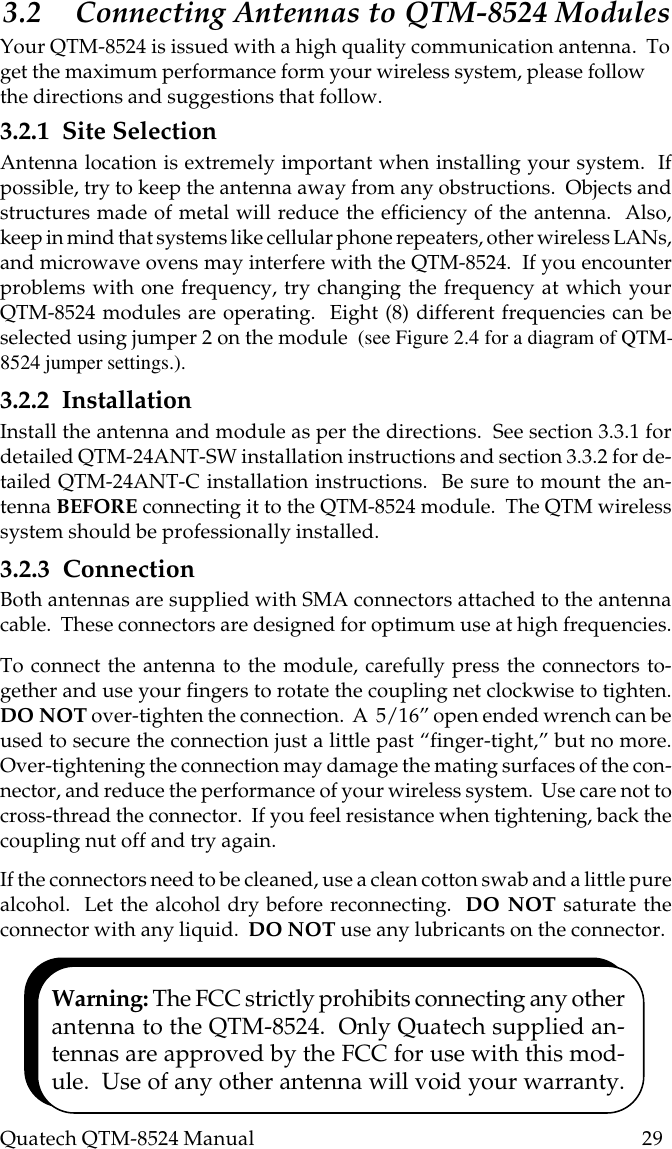 Quatech QTM-8524 Manual          293.2 Connecting Antennas to QTM-8524 ModulesYour QTM-8524 is issued with a high quality communication antenna.  Toget the maximum performance form your wireless system, please followthe directions and suggestions that follow.3.2.1  Site SelectionAntenna location is extremely important when installing your system.  Ifpossible, try to keep the antenna away from any obstructions.  Objects andstructures made of metal will reduce the efficiency of the antenna.  Also,keep in mind that systems like cellular phone repeaters, other wireless LANs,and microwave ovens may interfere with the QTM-8524.  If you encounterproblems with one frequency, try changing the frequency at which yourQTM-8524 modules are operating.  Eight (8) different frequencies can beselected using jumper 2 on the module  (see Figure 2.4 for a diagram of QTM-8524 jumper settings.).3.2.2  InstallationInstall the antenna and module as per the directions.  See section 3.3.1 fordetailed QTM-24ANT-SW installation instructions and section 3.3.2 for de-tailed QTM-24ANT-C installation instructions.  Be sure to mount the an-tenna BEFORE connecting it to the QTM-8524 module.  The QTM wirelesssystem should be professionally installed.3.2.3  ConnectionBoth antennas are supplied with SMA connectors attached to the antennacable.  These connectors are designed for optimum use at high frequencies.To connect the antenna to the module, carefully press the connectors to-gether and use your fingers to rotate the coupling net clockwise to tighten.DO NOT over-tighten the connection.  A  5/16” open ended wrench can beused to secure the connection just a little past “finger-tight,” but no more.Over-tightening the connection may damage the mating surfaces of the con-nector, and reduce the performance of your wireless system.  Use care not tocross-thread the connector.  If you feel resistance when tightening, back thecoupling nut off and try again.If the connectors need to be cleaned, use a clean cotton swab and a little purealcohol.  Let the alcohol dry before reconnecting.  DO NOT saturate theconnector with any liquid.  DO NOT use any lubricants on the connector.Warning: The FCC strictly prohibits connecting any otherantenna to the QTM-8524.  Only Quatech supplied an-tennas are approved by the FCC for use with this mod-ule.  Use of any other antenna will void your warranty.