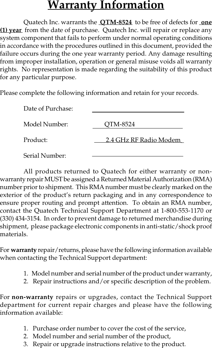 Warranty InformationQuatech Inc. warrants the  QTM-8524  to be free of defects for  one(1) year  from the date of purchase.  Quatech Inc. will repair or replace anysystem component that fails to perform under normal operating conditionsin accordance with the procedures outlined in this document, provided thefailure occurs during the one year warranty period. Any damage resultingfrom improper installation, operation or general misuse voids all warrantyrights.  No representation is made regarding the suitability of this productfor any particular purpose.Please complete the following information and retain for your records.Date of Purchase:Model Number:        QTM-8524Product:         2.4 GHz RF Radio Modem_Serial Number:All products returned to Quatech for either warranty or non-warranty repair MUST be assigned a Returned Material Authorization (RMA)number prior to shipment.  This RMA number must be clearly marked on theexterior of the product’s return packaging and in any correspondence toensure proper routing and prompt attention.  To obtain an RMA number,contact the Quatech Technical Support Department at 1-800-553-1170 or(330) 434-3154.  In order to prevent damage to returned merchandise duringshipment,  please package electronic components in anti-static/shock proofmaterials.For warranty repair/returns, please have the following information availablewhen contacting the Technical Support department:1.   Model number and serial number of the product under warranty,2.   Repair instructions and/or specific description of the problem.For non-warranty repairs or upgrades, contact the Technical Supportdepartment for current repair charges and please have the followinginformation available:1.   Purchase order number to cover the cost of the service,2.   Model number and serial number of the product,3.   Repair or upgrade instructions relative to the product.