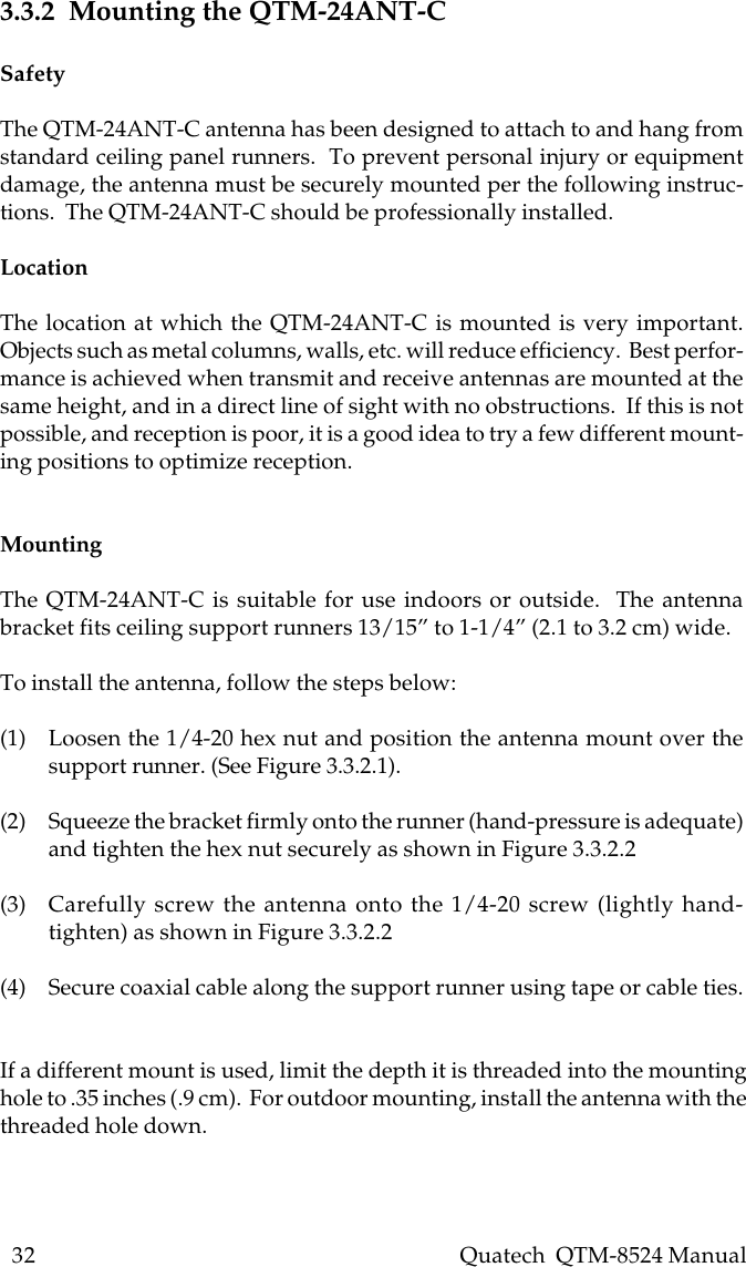 32    Quatech  QTM-8524 Manual3.3.2  Mounting the QTM-24ANT-CSafetyThe QTM-24ANT-C antenna has been designed to attach to and hang fromstandard ceiling panel runners.  To prevent personal injury or equipmentdamage, the antenna must be securely mounted per the following instruc-tions.  The QTM-24ANT-C should be professionally installed.LocationThe location at which the QTM-24ANT-C is mounted is very important.Objects such as metal columns, walls, etc. will reduce efficiency.  Best perfor-mance is achieved when transmit and receive antennas are mounted at thesame height, and in a direct line of sight with no obstructions.  If this is notpossible, and reception is poor, it is a good idea to try a few different mount-ing positions to optimize reception.MountingThe QTM-24ANT-C is suitable for use indoors or outside.  The antennabracket fits ceiling support runners 13/15” to 1-1/4” (2.1 to 3.2 cm) wide.To install the antenna, follow the steps below:(1) Loosen the 1/4-20 hex nut and position the antenna mount over thesupport runner. (See Figure 3.3.2.1).(2) Squeeze the bracket firmly onto the runner (hand-pressure is adequate)and tighten the hex nut securely as shown in Figure 3.3.2.2(3) Carefully screw the antenna onto the 1/4-20 screw (lightly hand-tighten) as shown in Figure 3.3.2.2(4) Secure coaxial cable along the support runner using tape or cable ties.If a different mount is used, limit the depth it is threaded into the mountinghole to .35 inches (.9 cm).  For outdoor mounting, install the antenna with thethreaded hole down.