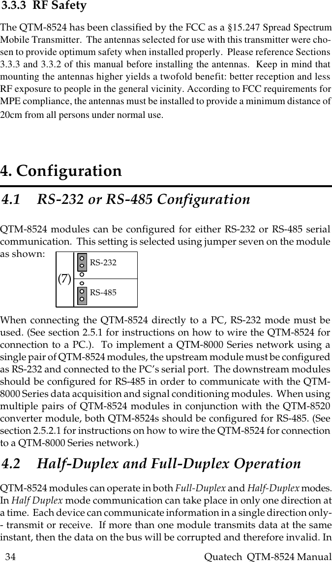 34    Quatech  QTM-8524 Manual4. Configuration4.1 RS-232 or RS-485 ConfigurationQTM-8524 modules can be configured for either RS-232 or RS-485 serialcommunication.  This setting is selected using jumper seven on the moduleas shown:(7) RS-232RS-485When connecting the QTM-8524 directly to a PC, RS-232 mode must beused. (See section 2.5.1 for instructions on how to wire the QTM-8524 forconnection to a PC.).  To implement a QTM-8000 Series network using asingle pair of QTM-8524 modules, the upstream module must be configuredas RS-232 and connected to the PC’s serial port.  The downstream modulesshould be configured for RS-485 in order to communicate with the QTM-8000 Series data acquisition and signal conditioning modules.  When usingmultiple pairs of QTM-8524 modules in conjunction with the QTM-8520converter module, both QTM-8524s should be configured for RS-485. (Seesection 2.5.2.1 for instructions on how to wire the QTM-8524 for connectionto a QTM-8000 Series network.)4.2 Half-Duplex and Full-Duplex OperationQTM-8524 modules can operate in both Full-Duplex and Half-Duplex modes.In Half Duplex mode communication can take place in only one direction ata time.  Each device can communicate information in a single direction only-- transmit or receive.  If more than one module transmits data at the sameinstant, then the data on the bus will be corrupted and therefore invalid. In3.3.3  RF SafetyThe QTM-8524 has been classified by the FCC as a §15.247 Spread SpectrumMobile Transmitter.  The antennas selected for use with this transmitter were cho-sen to provide optimum safety when installed properly.  Please reference Sections3.3.3 and 3.3.2 of this manual before installing the antennas.  Keep in mind thatmounting the antennas higher yields a twofold benefit: better reception and lessRF exposure to people in the general vicinity. According to FCC requirements forMPE compliance, the antennas must be installed to provide a minimum distance of20cm from all persons under normal use.