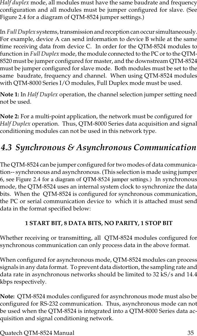 Quatech QTM-8524 Manual          35Note 1: In Half Duplex operation, the channel selection jumper setting neednot be used.Note 2: For a multi-point application, the network must be configured forHalf Duplex operation.  Thus, QTM-8000 Series data acquisition and signalconditioning modules can not be used in this network type.4.3  Synchronous &amp; Asynchronous CommunicationThe QTM-8524 can be jumper configured for two modes of data communica-tion-- synchronous and asynchronous. (This selection is made using jumper6, see Figure 2.4 for a diagram of QTM-8524 jumper settings.)  In synchronousmode, the QTM-8524 uses an internal system clock to synchronize the databits.  When the  QTM-8524 is configured for synchronous communication,the PC or serial communication device to  which it is attached must senddata in the format specified below:1 START BIT, 8 DATA BITS, NO PARITY, 1 STOP BITWhether receiving or transmitting, all  QTM-8524 modules configured forsynchronous communication can only process data in the above format.When configured for asynchronous mode, QTM-8524 modules can processsignals in any data format.  To prevent data distortion, the sampling rate anddata rate in asynchronous networks should be limited to 32 kS/s and 14.4kbps respectively.Note:  QTM-8524 modules configured for asynchronous mode must also beconfigured for RS-232 communication.  Thus, asynchronous mode can notbe used when the QTM-8524 is integrated into a QTM-8000 Series data ac-quisition and signal conditioning network.Half duplex mode, all modules must have the same baudrate and frequencyconfiguration and all modules must be jumper configured for slave. (SeeFigure 2.4 for a diagram of QTM-8524 jumper settings.)In Full Duplex systems, transmission and reception can occur simultaneously.For example, device A can send information to device B while at the sametime receiving data from device C.  In order for the QTM-8524 modules tofunction in Full Duplex mode, the module connected to the PC or to the QTM-8520 must be jumper configured for master, and the downstream QTM-8524must be jumper configured for slave mode.  Both modules must be set to thesame  baudrate, frequency and channel.  When using QTM-8524 moduleswith QTM-8000 Series I/O modules, Full Duplex mode must be used.