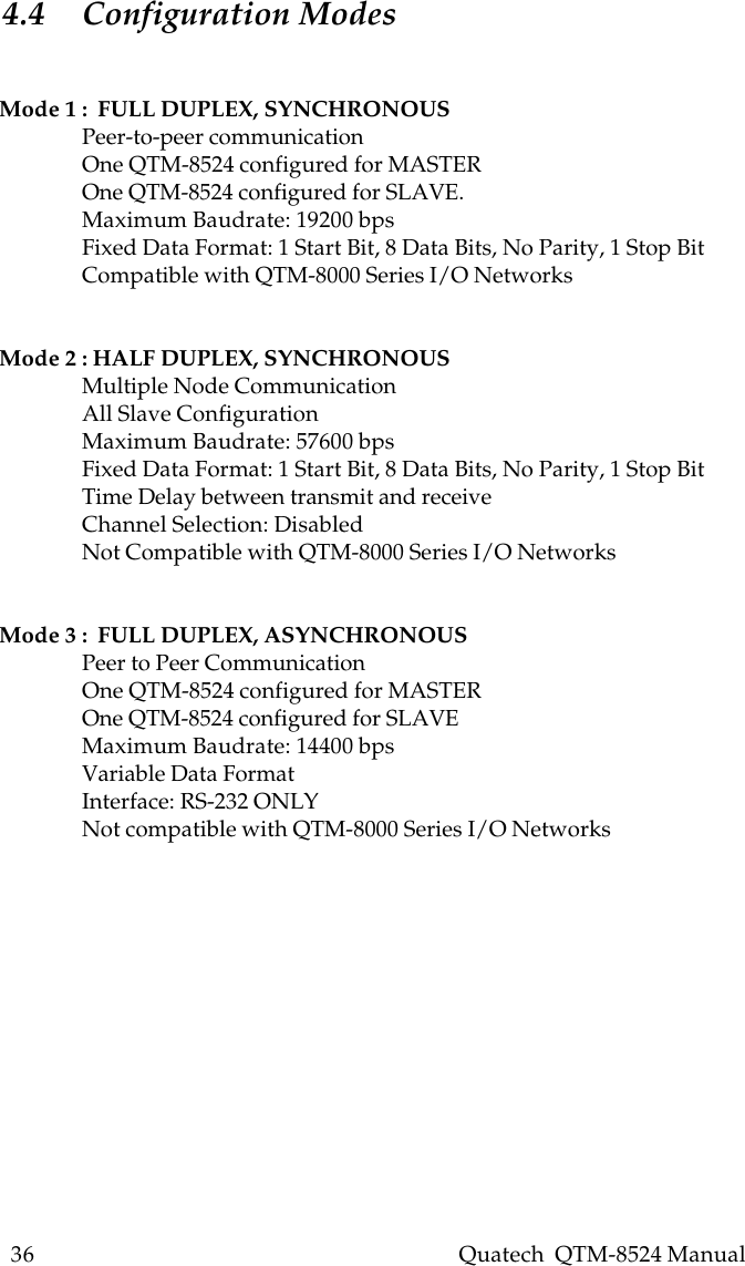 36    Quatech  QTM-8524 Manual4.4 Configuration ModesMode 1 :  FULL DUPLEX, SYNCHRONOUSPeer-to-peer communicationOne QTM-8524 configured for MASTEROne QTM-8524 configured for SLAVE.Maximum Baudrate: 19200 bpsFixed Data Format: 1 Start Bit, 8 Data Bits, No Parity, 1 Stop BitCompatible with QTM-8000 Series I/O NetworksMode 2 : HALF DUPLEX, SYNCHRONOUSMultiple Node CommunicationAll Slave ConfigurationMaximum Baudrate: 57600 bpsFixed Data Format: 1 Start Bit, 8 Data Bits, No Parity, 1 Stop BitTime Delay between transmit and receiveChannel Selection: DisabledNot Compatible with QTM-8000 Series I/O NetworksMode 3 :  FULL DUPLEX, ASYNCHRONOUSPeer to Peer CommunicationOne QTM-8524 configured for MASTEROne QTM-8524 configured for SLAVEMaximum Baudrate: 14400 bpsVariable Data FormatInterface: RS-232 ONLYNot compatible with QTM-8000 Series I/O Networks