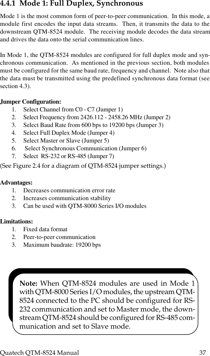 Quatech QTM-8524 Manual          374.4.1  Mode 1: Full Duplex, SynchronousMode 1 is the most common form of peer-to-peer communication.  In this mode, amodule first encodes the input data streams.  Then, it transmits the data to thedownstream QTM-8524 module.  The receiving module decodes the data streamand drives the data onto the serial communication lines.In Mode 1, the QTM-8524 modules are configured for full duplex mode and syn-chronous communication.  As mentioned in the previous section, both modulesmust be configured for the same baud rate, frequency and channel.  Note also thatthe data must be transmitted using the predefined synchronous data format (seesection 4.3).Jumper Configuration:1. Select Channel from C0 - C7 (Jumper 1)2. Select Frequency from 2426.112 - 2458.26 MHz (Jumper 2)3. Select Baud Rate from 600 bps to 19200 bps (Jumper 3)4. Select Full Duplex Mode (Jumper 4)5. Select Master or Slave (Jumper 5)6.  Select Synchronous Communication (Jumper 6)7. Select  RS-232 or RS-485 (Jumper 7)(See Figure 2.4 for a diagram of QTM-8524 jumper settings.)Advantages:1. Decreases communication error rate2. Increases communication stability3. Can be used with QTM-8000 Series I/O modulesLimitations:1. Fixed data format2. Peer-to-peer communication3. Maximum baudrate: 19200 bpsNote: When QTM-8524 modules are used in Mode 1with QTM-8000 Series I/O modules, the upstream QTM-8524 connected to the PC should be configured for RS-232 communication and set to Master mode, the down-stream QTM-8524 should be configured for RS-485 com-munication and set to Slave mode.