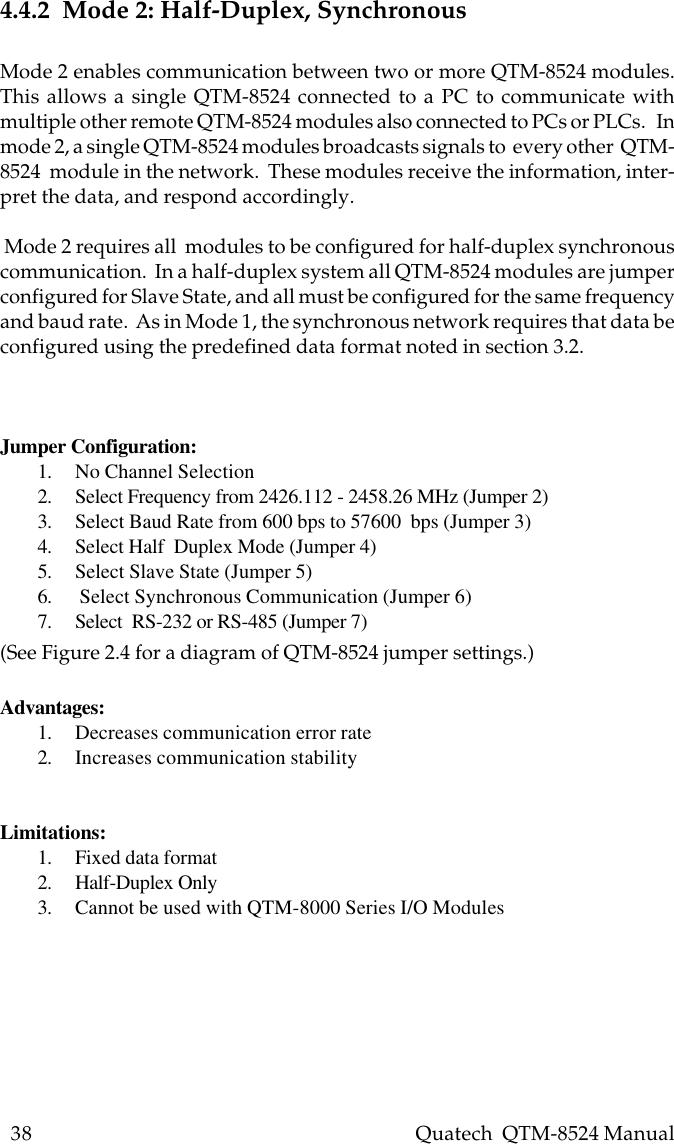 38    Quatech  QTM-8524 Manual4.4.2  Mode 2: Half-Duplex, SynchronousMode 2 enables communication between two or more QTM-8524 modules.This allows a single QTM-8524 connected to a PC to communicate withmultiple other remote QTM-8524 modules also connected to PCs or PLCs.   Inmode 2, a single QTM-8524 modules broadcasts signals to  every other  QTM-8524  module in the network.  These modules receive the information, inter-pret the data, and respond accordingly. Mode 2 requires all  modules to be configured for half-duplex synchronouscommunication.  In a half-duplex system all QTM-8524 modules are jumperconfigured for Slave State, and all must be configured for the same frequencyand baud rate.  As in Mode 1, the synchronous network requires that data beconfigured using the predefined data format noted in section 3.2.Jumper Configuration:1. No Channel Selection2. Select Frequency from 2426.112 - 2458.26 MHz (Jumper 2)3. Select Baud Rate from 600 bps to 57600  bps (Jumper 3)4. Select Half  Duplex Mode (Jumper 4)5. Select Slave State (Jumper 5)6.  Select Synchronous Communication (Jumper 6)7. Select  RS-232 or RS-485 (Jumper 7)(See Figure 2.4 for a diagram of QTM-8524 jumper settings.)Advantages:1. Decreases communication error rate2. Increases communication stabilityLimitations:1. Fixed data format2. Half-Duplex Only3. Cannot be used with QTM-8000 Series I/O Modules
