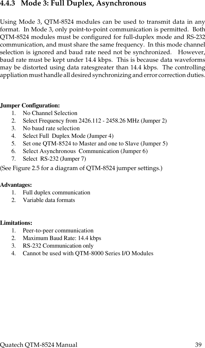 Quatech QTM-8524 Manual          394.4.3   Mode 3: Full Duplex, AsynchronousUsing Mode 3, QTM-8524 modules can be used to transmit data in anyformat.  In Mode 3, only point-to-point communication is permitted.  BothQTM-8524 modules must be configured for full-duplex mode and RS-232communication, and must share the same frequency.  In this mode channelselection is ignored and baud rate need not be synchronized.   However,baud rate must be kept under 14.4 kbps.  This is because data waveformsmay be distorted using data ratesgreater than 14.4 kbps.  The controllingappliation must handle all desired synchronizing and error correction duties.Jumper Configuration:1. No Channel Selection2. Select Frequency from 2426.112 - 2458.26 MHz (Jumper 2)3. No baud rate selection4. Select Full  Duplex Mode (Jumper 4)5. Set one QTM-8524 to Master and one to Slave (Jumper 5)6. Select Asynchronous  Communication (Jumper 6)7. Select  RS-232 (Jumper 7)(See Figure 2.5 for a diagram of QTM-8524 jumper settings.)Advantages:1. Full duplex communication2. Variable data formatsLimitations:1. Peer-to-peer communication2. Maximum Baud Rate: 14.4 kbps3. RS-232 Communication only4. Cannot be used with QTM-8000 Series I/O Modules