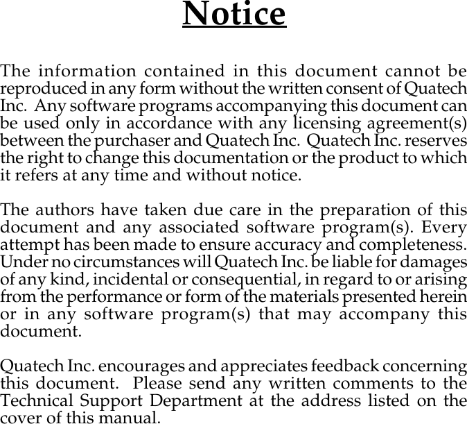 NoticeThe information contained in this document cannot bereproduced in any form without the written consent of QuatechInc.  Any software programs accompanying this document canbe used only in accordance with any licensing agreement(s)between the purchaser and Quatech Inc.  Quatech Inc. reservesthe right to change this documentation or the product to whichit refers at any time and without notice.The authors have taken due care in the preparation of thisdocument and any associated software program(s). Everyattempt has been made to ensure accuracy and completeness.Under no circumstances will Quatech Inc. be liable for damagesof any kind, incidental or consequential, in regard to or arisingfrom the performance or form of the materials presented hereinor in any software program(s) that may accompany thisdocument.Quatech Inc. encourages and appreciates feedback concerningthis document.  Please send any written comments to theTechnical Support Department at the address listed on thecover of this manual.