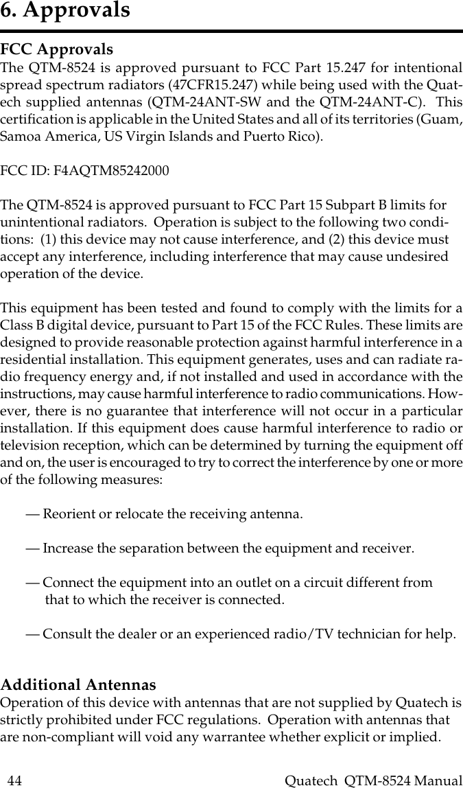 44    Quatech  QTM-8524 ManualFCC ApprovalsThe QTM-8524 is approved pursuant to FCC Part 15.247 for intentionalspread spectrum radiators (47CFR15.247) while being used with the Quat-ech supplied antennas (QTM-24ANT-SW and the QTM-24ANT-C).  Thiscertification is applicable in the United States and all of its territories (Guam,Samoa America, US Virgin Islands and Puerto Rico).FCC ID: F4AQTM85242000The QTM-8524 is approved pursuant to FCC Part 15 Subpart B limits forunintentional radiators.  Operation is subject to the following two condi-tions:  (1) this device may not cause interference, and (2) this device mustaccept any interference, including interference that may cause undesiredoperation of the device.This equipment has been tested and found to comply with the limits for aClass B digital device, pursuant to Part 15 of the FCC Rules. These limits aredesigned to provide reasonable protection against harmful interference in aresidential installation. This equipment generates, uses and can radiate ra-dio frequency energy and, if not installed and used in accordance with theinstructions, may cause harmful interference to radio communications. How-ever, there is no guarantee that interference will not occur in a particularinstallation. If this equipment does cause harmful interference to radio ortelevision reception, which can be determined by turning the equipment offand on, the user is encouraged to try to correct the interference by one or moreof the following measures:— Reorient or relocate the receiving antenna.— Increase the separation between the equipment and receiver.— Connect the equipment into an outlet on a circuit different from      that to which the receiver is connected.— Consult the dealer or an experienced radio/TV technician for help.Additional AntennasOperation of this device with antennas that are not supplied by Quatech isstrictly prohibited under FCC regulations.  Operation with antennas thatare non-compliant will void any warrantee whether explicit or implied.6. Approvals