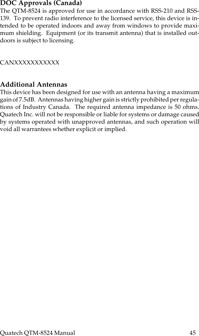 Quatech QTM-8524 Manual          45DOC Approvals (Canada)The QTM-8524 is approved for use in accordance with RSS-210 and RSS-139.  To prevent radio interference to the licensed service, this device is in-tended to be operated indoors and away from windows to provide maxi-mum shielding.  Equipment (or its transmit antenna) that is installed out-doors is subject to licensing.CANXXXXXXXXXXXAdditional AntennasThis device has been designed for use with an antenna having a maximumgain of 7.5dB.  Antennas having higher gain is strictly prohibited per regula-tions of Industry Canada.  The required antenna impedance is 50 ohms.Quatech Inc. will not be responsible or liable for systems or damage causedby systems operated with unapproved antennas, and such operation willvoid all warrantees whether explicit or implied.