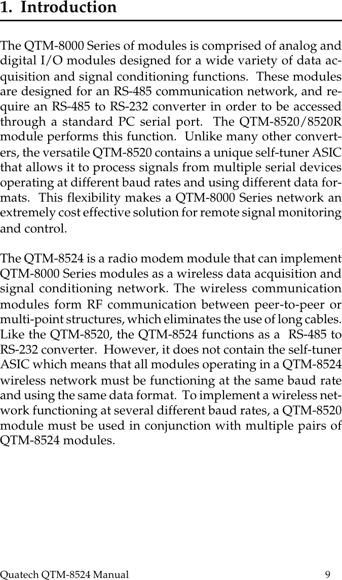 Quatech QTM-8524 Manual          91.  IntroductionThe QTM-8000 Series of modules is comprised of analog anddigital I/O modules designed for a wide variety of data ac-quisition and signal conditioning functions.  These modulesare designed for an RS-485 communication network, and re-quire an RS-485 to RS-232 converter in order to be accessedthrough a standard PC serial port.  The QTM-8520/8520Rmodule performs this function.  Unlike many other convert-ers, the versatile QTM-8520 contains a unique self-tuner ASICthat allows it to process signals from multiple serial devicesoperating at different baud rates and using different data for-mats.  This flexibility makes a QTM-8000 Series network anextremely cost effective solution for remote signal monitoringand control.The QTM-8524 is a radio modem module that can implementQTM-8000 Series modules as a wireless data acquisition andsignal conditioning network. The wireless communicationmodules form RF communication between peer-to-peer ormulti-point structures, which eliminates the use of long cables.Like the QTM-8520, the QTM-8524 functions as a  RS-485 toRS-232 converter.  However, it does not contain the self-tunerASIC which means that all modules operating in a QTM-8524wireless network must be functioning at the same baud rateand using the same data format.  To implement a wireless net-work functioning at several different baud rates, a QTM-8520module must be used in conjunction with multiple pairs ofQTM-8524 modules.