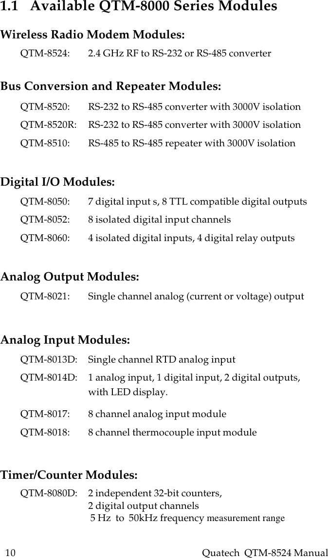 10    Quatech  QTM-8524 Manual1.1   Available QTM-8000 Series ModulesWireless Radio Modem Modules:QTM-8524: 2.4 GHz RF to RS-232 or RS-485 converterBus Conversion and Repeater Modules:QTM-8520: RS-232 to RS-485 converter with 3000V isolationQTM-8520R: RS-232 to RS-485 converter with 3000V isolationQTM-8510: RS-485 to RS-485 repeater with 3000V isolationDigital I/O Modules:QTM-8050: 7 digital input s, 8 TTL compatible digital outputsQTM-8052: 8 isolated digital input channelsQTM-8060: 4 isolated digital inputs, 4 digital relay outputsAnalog Output Modules:QTM-8021: Single channel analog (current or voltage) outputAnalog Input Modules:QTM-8013D: Single channel RTD analog inputQTM-8014D: 1 analog input, 1 digital input, 2 digital outputs,with LED display.QTM-8017: 8 channel analog input moduleQTM-8018: 8 channel thermocouple input moduleTimer/Counter Modules:QTM-8080D: 2 independent 32-bit counters,2 digital output channels 5 Hz  to  50kHz frequency measurement range