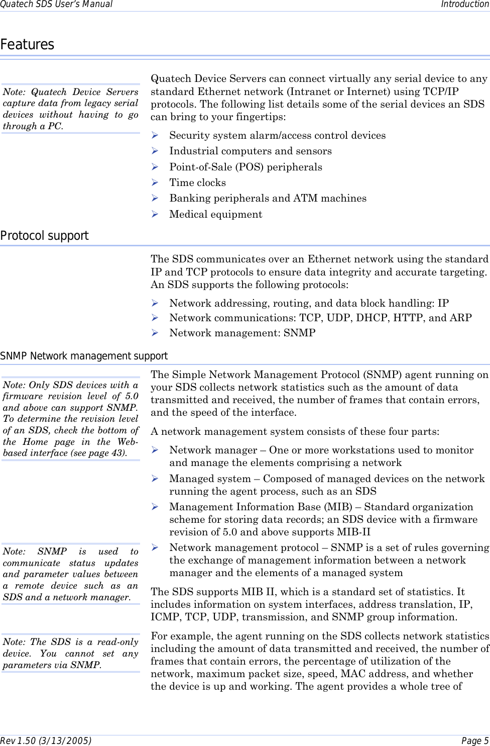 Quatech SDS User’s Manual    Introduction Rev 1.50 (3/13/2005)    Page 5  Features Quatech Device Servers can connect virtually any serial device to any standard Ethernet network (Intranet or Internet) using TCP/IP protocols. The following list details some of the serial devices an SDS can bring to your fingertips: ! Security system alarm/access control devices ! Industrial computers and sensors  ! Point-of-Sale (POS) peripherals  ! Time clocks ! Banking peripherals and ATM machines ! Medical equipment Protocol support The SDS communicates over an Ethernet network using the standard IP and TCP protocols to ensure data integrity and accurate targeting. An SDS supports the following protocols: ! Network addressing, routing, and data block handling: IP ! Network communications: TCP, UDP, DHCP, HTTP, and ARP ! Network management: SNMP SNMP Network management support The Simple Network Management Protocol (SNMP) agent running on your SDS collects network statistics such as the amount of data transmitted and received, the number of frames that contain errors, and the speed of the interface.  A network management system consists of these four parts: ! Network manager – One or more workstations used to monitor and manage the elements comprising a network ! Managed system – Composed of managed devices on the network running the agent process, such as an SDS  ! Management Information Base (MIB) – Standard organization scheme for storing data records; an SDS device with a firmware revision of 5.0 and above supports MIB-II ! Network management protocol – SNMP is a set of rules governing the exchange of management information between a network manager and the elements of a managed system The SDS supports MIB II, which is a standard set of statistics. It includes information on system interfaces, address translation, IP, ICMP, TCP, UDP, transmission, and SNMP group information.  For example, the agent running on the SDS collects network statistics including the amount of data transmitted and received, the number of frames that contain errors, the percentage of utilization of the network, maximum packet size, speed, MAC address, and whether the device is up and working. The agent provides a whole tree of Note: Quatech Device Servers capture data from legacy serial devices without having to go through a PC.  Note: Only SDS devices with a firmware revision level of 5.0 and above can support SNMP. To determine the revision level of an SDS, check the bottom of the Home page in the Web-based interface (see page 43).  Note: The SDS is a read-only device. You cannot set any parameters via SNMP.  Note: SNMP is used to communicate status updates and parameter values between a remote device such as an SDS and a network manager. 